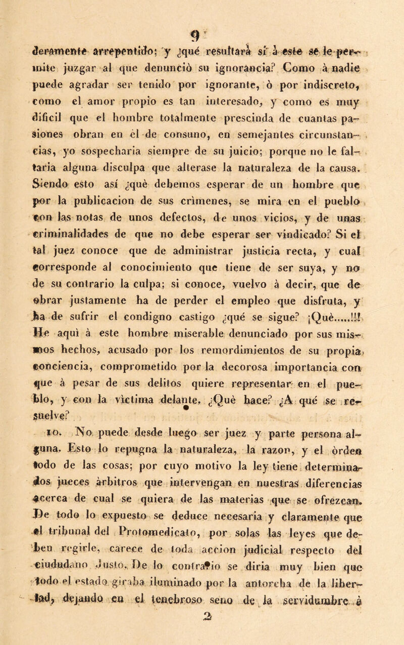 arrep^entíiío;'y ^fqué r^isultará sí a sé le imte juzgar al que denuHció su ignoráucía? Como á Badic puede agradar ser tenido por ignorante, ó por indiscreto, como el amor propio es tan interesado, y como es muy difícil que el hombre totalmente prescinda de cuantas pa-- sienes obran en él de consuno, en semejantes circunstan- cias, yo sospecharla siempre de su juicio; porque no le fal- tarla alguna disculpa que alterase la naturaleza de la causa, Siendo esto así ¿qué debemos esperar de un hombre que por la publicación de sus crímenes, se mira en el pueblo , eon las notas de unos defectos, de unos vicios, y de unas,, criminalidades de que no debe esperar ser vindicado? Si el tal juez conoce que de administrar justicia recta, y cual corresponde al conocimiento que tiene de ser suya, y no de su contrario la culpa; si conoce, vuelvo a decir, que de obrar justamente ha de perder el empleo que disfruta, y Jba de sufrir el condigno castigo ¿qué se sigue? ¡Qué !!b He aquí á este hombre miserable denunciado por sus mis^ PIOS hechos, acusado por los reinordimientos de su propia. (Bonciencia, comprometido por la decorosa importancia con que á pesar de sus delitos quiere representad'en el pue- blo, y con la victima delante, ¿Qué hace? ¿A qué ¡se re-r suelve? iQ. o. puede desde luego ser juez y parte persona al- guna. Esto lo repugna la naturaleza, la razón, y el orden todo de las cosas; por cuyo motivo la ley tiene determinar dos jueces arbitros que intervengan en nuestras diferencias acerca de cual se quiera de las materias .que se ofrezeam Pe todo lo expuesto se deduce necesaria,y claramente que «1 tribunal del Protomedicato, por, solas las leyes que de- ben regirle, carece de toda acción judicial respecto del -tíiududaiio Justo,, De lo conirafio se diría muy bien que ’ lodo p1 nstado. giraba iluminado por la antorcha de la liher— -|{id> dejando en el tenebroso seno de la serridunabre. .á