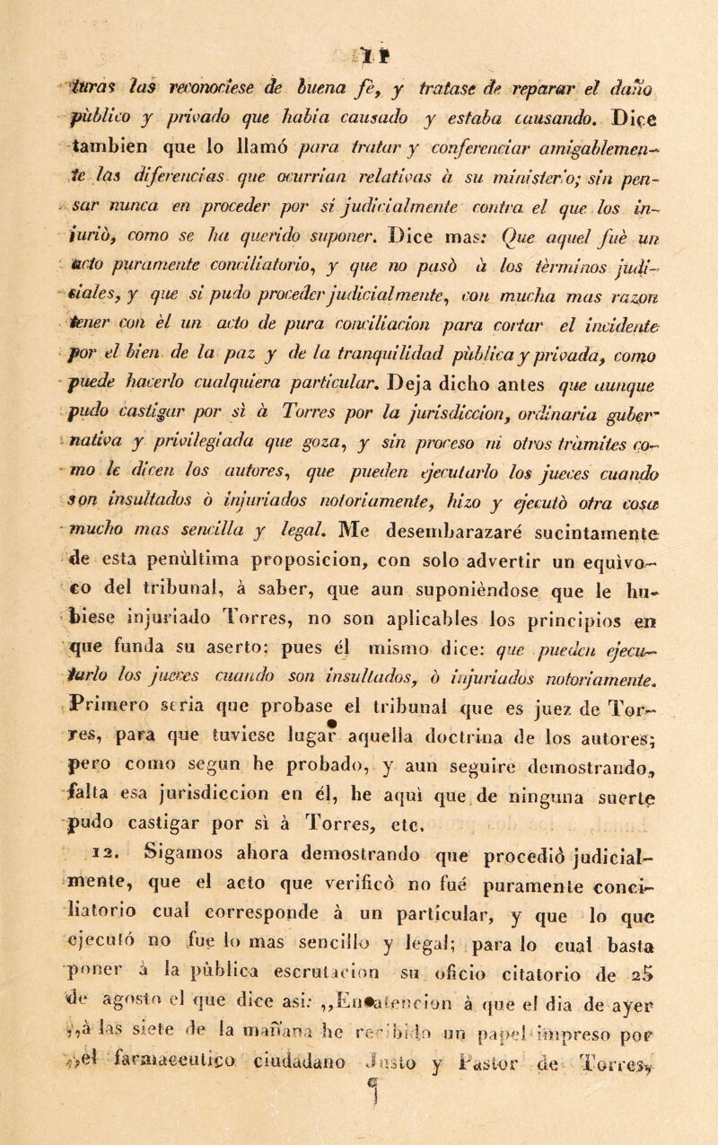 xt ^ 'ítíra^ ias reconociese de buena fé^ y tratase de j'eparar el daño público y piivado que había causado y estaba atusando. Dif-6 también que lo llamó para tratar y conferenciar amigablemen-^ M las diferencias que ocurrían relativas a su ministerio; sin pen- ^ sar nunca en proceder por si judicialmente contra el que los in~ iuriof como se ha querido suponer. Dice mas; Que aquel fue un ' &C.Í0 puramente conciliatorio., y que no pasó a los términos ¡udi- éialeSfY que si pudo proceder judicialmente., con mucha mas razón tener con él un acto de pura conciliación para cortar el incidente por el bien de la paz y de la tranquilidad pública y privada^ como ■puede hacerlo cualquiera particular. Deja dicho antes que aunque pudo castigar por si a Torres por la jurisdicción, ordinaria gubei ; nativa y privilegiada que goza., y sin proceso ni otros tramites co^ ■ mo le dicen los autores., que pueden ejecutarlo los jueces cuando son insultados ó injuriados notoriamente, hizo y jecuto otra cosa mucho mas sencilla y legal. Me desembarazaré sucintamente de esta penúltima proposición, con solo advertir un equivo-- €0 del tribunal, á saber, que aun suponiéndose que le bu* > biese injuriado lorres, no son aplicables los principios en q[ue funda su aserto; pues él mismo dice; que pueden ejecu-^ íarlo los jueces cuando son insultados, ó injuriados notoriamente. Primero seria que probase el tribunal que es juez de Tor- res, para que tuviese lugar aquella doctrina de los autores; pero como según he probado, y aun seguiré demostrando,, falta esa jurisdicción en él, he aquí que de ninguna suerte pudo castigar por si á Torres, etc, 12. Sigamos ahora demostrando que procedió judicial- mente, que el acto que verificó no fué puramente conci- liatorio cual corresponde á un particular, y que lo que ejeculó no fue lo mas sencillo y legal; para lo cual basta poner á la publica escrutaeion su oficio citatorio de 25 de agosto el que dice asi; ,,En*alen€Íon á que el dia de ayer ij^a las siete de la mafuina he reeíbi lo un papel iñapreso por Víel farmacéutico ciudadano Justo y Pastor de Torresy