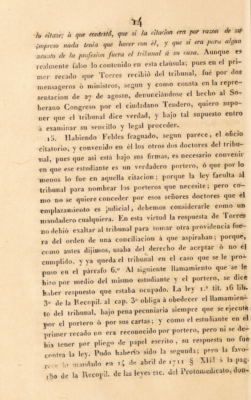 h eUase; 'a qxie conkitS, que si la cUadon era por razón de sa- impreso nada tenia que hacer con él, y que si era para algún, asunto de la profesión fuera el tribunal á su casa. Aunque es realmente falso !o contenido en esta clausula; pues en el pri- mer recado que Torres recibió del tribunal, fue por dos mensageros o ministros, según y como consta en la repre- sentación de 27 de agosto, denunciándose el hecho al So^ berano Congreso por el ciudadano Tendero, quiero supo- ner que el tribunal dice verdad, y bajo tal supuesto entro á examinar su sencillo y legal proceder. iS. Habiendo Febles fraguado, según parece, el oficio citatorio, y convenido en él los otros dos doctores del tribu- nal, pues que asi está bajo sus firmas, es necesario convenir en que ese estudiante es un verdadero portero, ó que por lo menos lo fue en aquella citación ; porque la ley faculta al tribunal para nombrar los porteros que necesite; pero co- mo no se quiere conceder por esos señores doctores que el emplazamiento es judicial, debemos considerarle como un mandadero cualquiera. En esta virtud la respuesta de Torres no debió exaltar al tribunal para lomar otra providencia fue- ra del orden de una conciliación á que aspiraban; porque, como antes dijimos, usaba del derecho de aceptar o no el cumplido, y ya queda el tribunal en el caso que se le pro- puso en el párrafo 6.» Al siguiente llamamiento que 'se le hizo por medio del mismo estudiante y el portero, se dice haber respuesto que estaba ocupado. La ley i.“ tit. 16 lib. 31 de la Becopil. al cap. 3“ obliga á obedecer el llamamien- to del tribunal, bajo pena pecuniaria siempre que se ejecute por el portero ó por sus cartas; y como el estudiante en el primer recado no era reconocido por portero, pero ni se de- bia tener por pliego de papel escrito , su respuesta no fue contra la ley. Pudo haberío sido la segunda; pero la favo- rece !n mandado en i4 de abril de 1711 § Xíl! á la pag. ,S0 de la Recopi!. de las leyes etc. del Prolomedicato, don-
