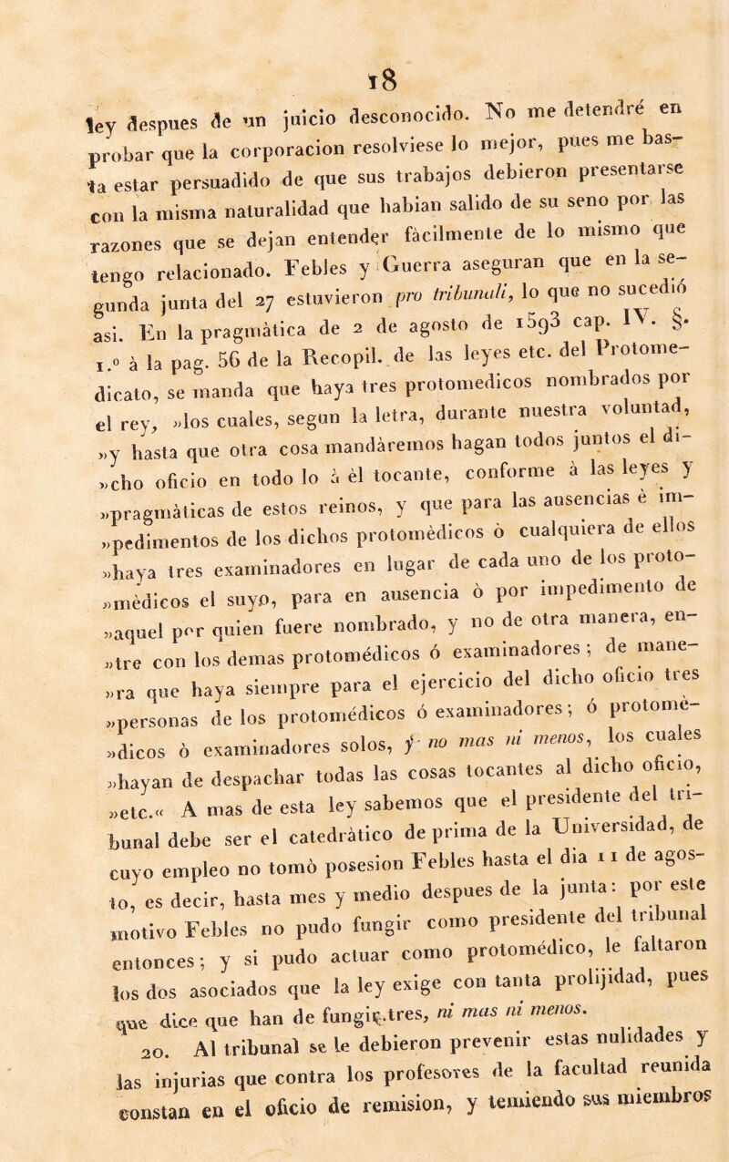 probar que la corporación resolviese lo n.ejor, pues me as- ía estar persuaaiao de que sus trabajos debieron presentarse con la misma naturalidad que habían salido de su seno por as razones que se dejan entender fácilmente de lo mismo que tenso relacionado. Febles y .Guerra aseguran que en la se- gunda junta del 37 estuvieron pro tribunah, lo que no suce 10 asi. En la pragmática de 2 de agosto de iSgS cap. 1\. §• I » á la pag. 56 de la Recopil. de las leyes etc. del l rotome- dicato, se manda que haya tres protomedicos nombrados por el rey, «los cuales, según la letra, durante nuestra voluntad, >,y hasta que otra cosa mandáremos hagan todos juntos e >.cho oficio en todo lo á él tocante, conforme á las leyes y «pragmáticas de estos reinos, y que para las ausencias e im- pedimentos de los dichos protoinédicos 6 cualquiera de el os «haya tres examinadores en lugar de cada uno de los proto- «médicos el suyo, para en ausencia 6 por impedimento e «aquel per quien fuere nombrado, y no de otra manera, en- «tre con los demas protomédicos ó examinadores ; de mane «ra que haya siempre para el ejercicio del dicho oficio tres «personas délos protomédicos ó examinadores; o protonie- «dicos ó examinadores solos, ^ «o mas ni menos,^ los cuales «hayan de despachar todas las cosas tocantes al dicho oficio, «etc.» A mas de esta ley sabemos que el presidente del tri- bunal debe ser el catedrático deprima de la Universidad, de cuyo empleo no tomó posesión Febles hasta el dia r. de agos- to, es decir, hasta mes y medio después de la junta: por este motivo Febles no pudo fungir como presidente del tribunal entonces; y si pudo actuar como protomédico le faltaron los dos asociados que la ley exige con tanta prolijidad, pues qne dice que han de fungiy.tres, ni mas m menos. 20. Al tribunal se le debieron prevenir estas nulidades y las injurias que contra los profesores de la facultad reunida constan en el oficio de remisión, y temiendo sus miembros