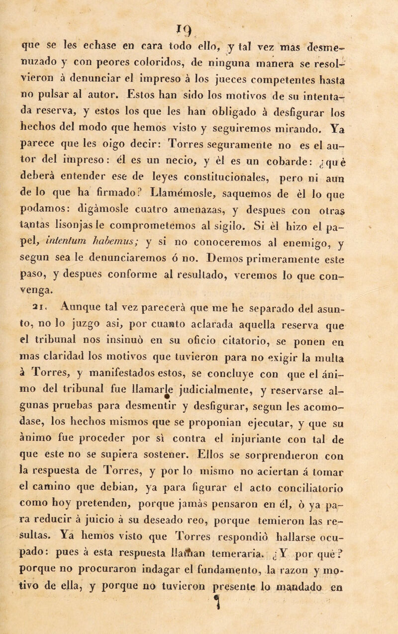 que se le« echase en cara todo ello, y tal vez mas desme- nuzado y con peores coloridos, de ninguna manera se resol^ vieron á denunciar el impreso á los jueces competentes hasta no pulsar al autor. Estos han sido los motivos de su intenta- da reserva, y estos los que les han obligado á desfigurar los hechos del modo que hemos visto y seguiremos mirando. Ya parece que les oigo decir: Torres seguramente no es el au- tor del impreso: él es un necio, y él es un cobarde: ¿qué deberá entender ese de leyes constitucionales, pero ni aun de lo que ha firmado P Llamémosle, saquemos de él lo que podamos: digámosle cuatro amenazas, y después con otras tantas lisonjas le comprometemos al sigilo. Si él hizo el pa- pel, intenium hahemus; y si no conoceremos al enemigo, y según sea le denunciaremos ó no. Demos primeramente este paso, y después conforme al resultado, veremos lo que con- venga. 21. Aunque tal vez parecerá que me he separado del asun- to, no lo juzgo asi, por cuanto aclarada aquella reserva que el tribunal nos insinuó en su oficio citatorio, se ponen en mas claridad los motivos que tuvieron para no exigir la multa á Torres, y manifestados estos, se concluye con que el áni- mo del tribunal fue llamarle judicialmente, y reservarse al- gunas pruebas para desmentir y desfigurar, según les acomo- dase, los hechos mismos que se proponían ejecutar, y que su ánimo fue proceder por si contra el injuriante con tal de que este no se supiera sostener. Ellos se sorprendieron con la respuesta de Torres, y por lo mismo no aciertan á tomar el camino que debian, ya para figurar el acto conciliatorio como hoy pretenden, porque jamás pensaron en él, ó ya pa- ra reducir á juicio á su deseado reo, porque temieron las re- sultas. Ya hemos visto que Torres respondió hallarse ocu- pado: pues á esta respuesta liaAan temeraria. ¿Y por qué? porque no procuraron indagar el fundamento, la razón y mo- tivo de ella, y porque no tuvieron presente lo mandado en 1