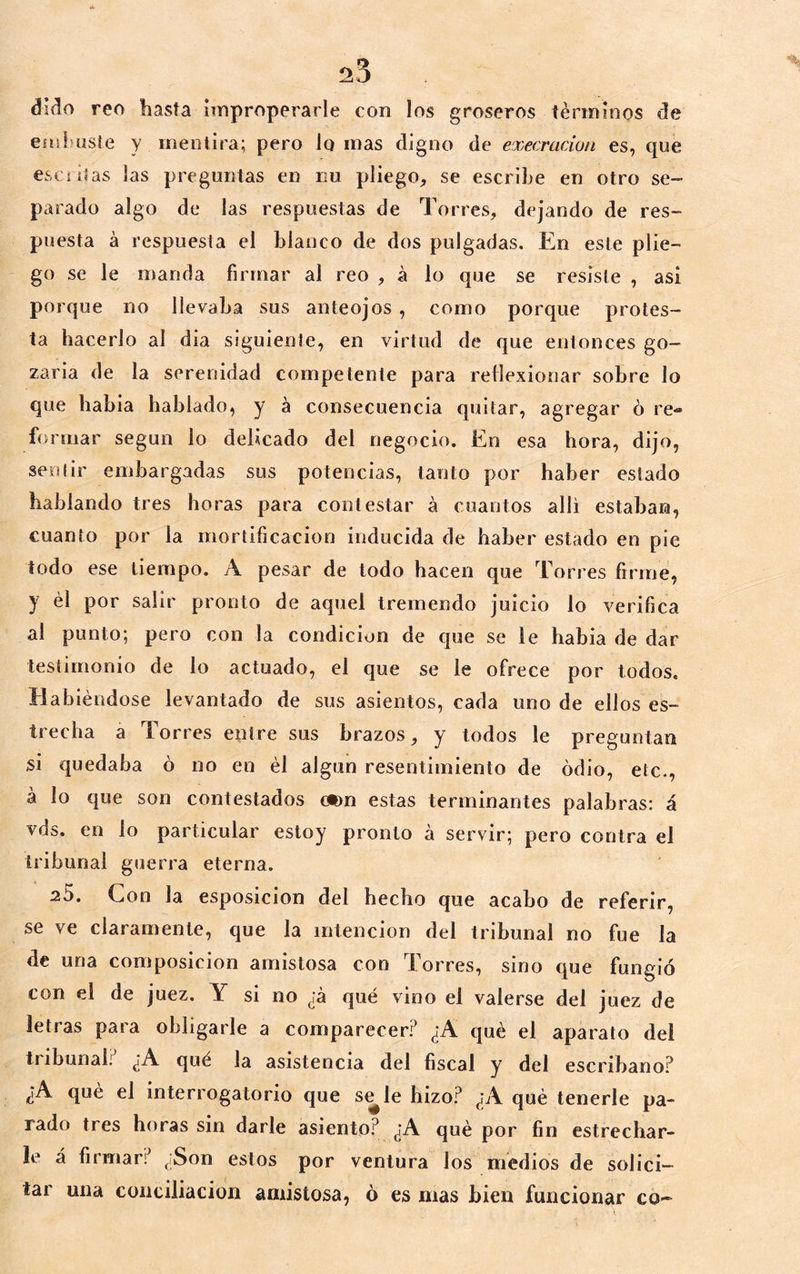 dido reo hasta improperarle con los groseros términos de easluiste y mentira; pero lo mas digno de execración es, que esc litas las preguntas en iiu pliego, se escrihe en otro se- parado algo de las respuestas de Torres, dejando de res- puesta á respuesta el blanco de dos pulgadas. En este plie- go se le manda firmar al reo , á lo que se resiste , asi porque no llevaba sus anteojos, como porque protes- ta hacerlo al dia siguiente, en virtud de que entonces go- zaria de la serenidad competente para rellexionar sobre lo que habia hablado, y á consecuencia quitar, agregar ó re- formar según lo delicado del negocio. En esa hora, dijo, sentir embargadas sus potencias, tanto por haber estado hablando tres horas para contestar a cuantos allí estaban, cuanto por la mortificación inducida de haber estado en pie todo ese tiempo. A pesar de todo hacen que Torres firme, y él por salir pronto de aquel tremendo juicio lo verifica al punto; pero con la condición de que se le habia de dar testimonio de lo actuado, el que se le ofrece por todos. Habiéndose levantado de sus asientos, cada uno de ellos es- trecha a Torres entre sus brazos, y todos le preguntan si quedaba ó no en él algún resentimiento de odio, etc., á lo que son contestados otm estas terminantes palabras: á vds. en lo particular estoy pronto á servir; pero contra el tribunal gtierra eterna. 20. Con la esposicion del hecho que acabo de referir, se ve claramente, que la intención del tribunal no fue la de una composición amistosa con Torres, sino que fungió con el de juez. Y si no já qué vino el valerse del juez de letras para obligarle a comparecer? ¿A qué el aparato del tribunal.'^ ¿A qué la asistencia del fiscal y del escribano? ¿A qué el interrogatorio que s^le bizo? ¿A qué tenerle pa- rado tres horas sin darle asiento? ¿A qué por fin estrechar- le á firmar? ¿Son estos por ventura los medios de solici- tar una conciliación amistosa, 6 es mas bien funcionar co-