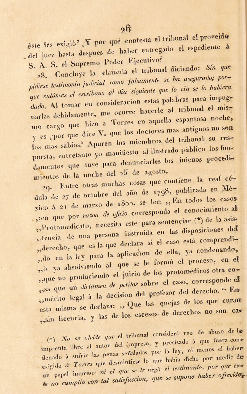 , • Y ,ior ™é contesta el Irihnnal el provelá» ,l:r ’lur^espnl ae haber entcegaao el espediente . ^CtntcÍeT trinal diciendor Sin 9». ,• ■Im licial rumo falsamente se ha asegurafh; por- «j: ::z dado Al tomar en consideración estas palatra P^''« J'P liarlas debidamente, me ocurre haceil o lú/o á Torres en aquella espantosa noch , mo cargo qu ^ ^ ^ ^ doctores mas antiguos no sott y ^ Apuren los miembros del tribunal su res- ““e'^lretanto yo manifiesto al ilustrado público los fun,- Cutos que tui para denunciarles los inicuos procedí. miemos de la noche del eS de agosto, .. Entre otras muchas cosas que contiene la real ce ‘ * 1, ario de i7q8, publicada en Me- ítttU de ■’7 de octubre del ano ae f t r.i 1....».i' '»”• •'  “ a Z po, — '<■ *¡- ..rr..p..a. .1 •> ” ^ I- . neresita éste para sentenciar C^) de la asi „l>,otomedtcato, necesitó P aisposiciones del ciencia de una P;-- J eomprendm Ítir; ¡Irlt aplicaéion ’l one un Júúmir» rfr peritos sobre el caso , 1 ' 1.a decisión del profesor del derecho. E» L la.» Q.. i» .'i” “ topria, , .» .1. 1.. “■ 1 M P.1 onTic'iflí^rn reo de abuso de lar (*) - TrL Có y Cao . que fuera con, T’”T‘- 'subir .rpenas señaladas por ta ley, ni menos el babe. •a toL que desmintiese lo que habia dicho por medio d. exigido cc To/ 1 testimonio, por que es-