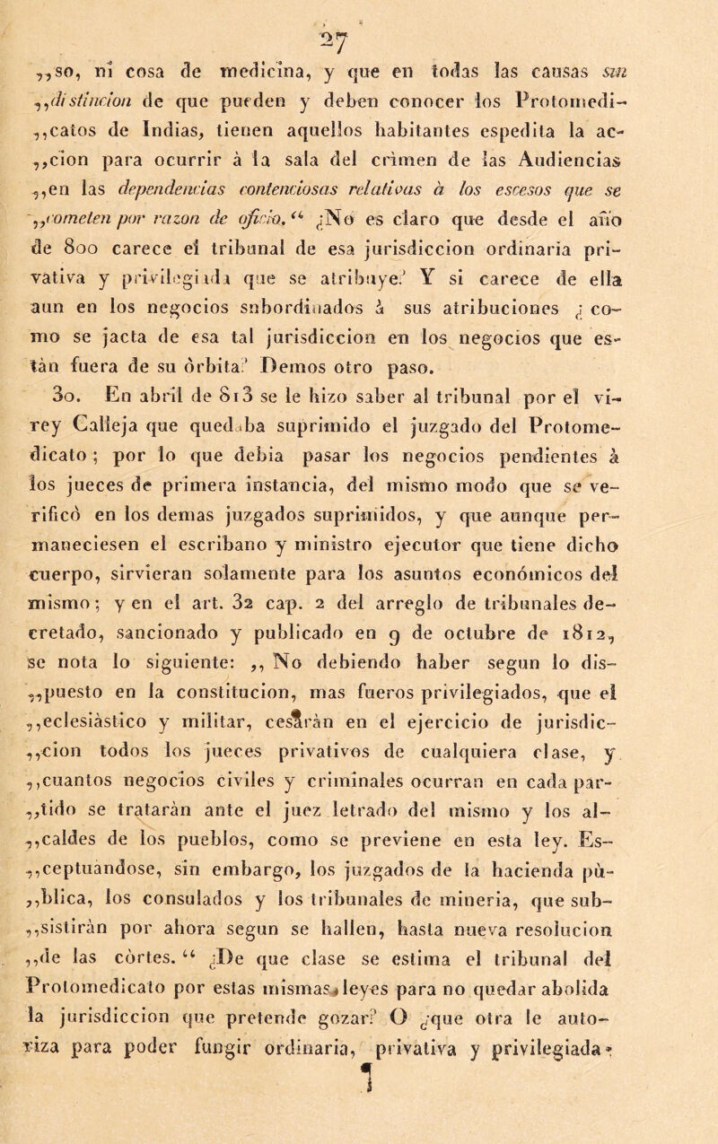 * ^ ,,so, ni cosa de medicina, y que en todas las causas &in sííjicion de que pueden y deben conocer los Protoniedi- calos de Indias, tienen aquellos habitantes espedila la ac- ,,cÍon para ocurrir á la sala del crimen de las Audiencias 5,en las dependencias contenciosas relativas a los escesos que se y,cometen por razón de oficio. ^;No es claro que desde el ario de 800 carece ei tribunal de esa jurisdicción ordinaria pri- vativa y privilogiida que se atribuye.' Y si carece de ella aun en los negocios subordinados á sus atribuciones ¿ co- mo se jacta de esa tal jurisdicción en los negocios que es- tán fuera de su órbita;’ Demos otro paso. 3o. En abril de 813 se le hizo saber al tribunal por el vi- rey Calleja que quedaba suprimido el juzgado del Protome- dicato ; por lo que debía pasar los negocios pendientes á los jueces de primera instancia, del mismo modo que se ve- rificó en los demas juzgados supriniidos, y cpie aunque per- maneciesen el escribano y ministro ejecutor que tiene dicho cuerpo, sirvieran solamente para los asuntos económicos del mismo; yen el art. 32 cap. 2 del arreglo de tribunales de- cretado, sancionado y publicado en 9 de octubre de 1812, se nota lo siguiente: ,, No debiendo haber según lo dis- ,.,puesto en la constitución, mas fueros privilegiados, que ei ,,eclesiástico y militar, cesarán en el ejercicio de jurisdic- ,,cion todos los jueces privativos de cualquiera clase, y ,,cuantos negocios civiles y criminales ocurran en cada par- ,,tido se tratarán ante el juez letrado del mismo y los al- ,,caldes de los pueblos, como se previene en esta ley. Es- cepillándose, sin embargo, los juzgados de la hacienda pu- ,,blica, los consulados y los tribunales de minería, que sub- ,,slsllrán por ahora según se hallen, basta nueva resolución ,,de las cortes. ‘‘ ¿De que clase se estima el tribunal del Protomedicato por estas mismas^leyes para no quedar abolida la jurisdicción que pretende gozar? O ¿que otra le auto- ídza para poder fungir ordinaria, privativa y privilegiada» 1