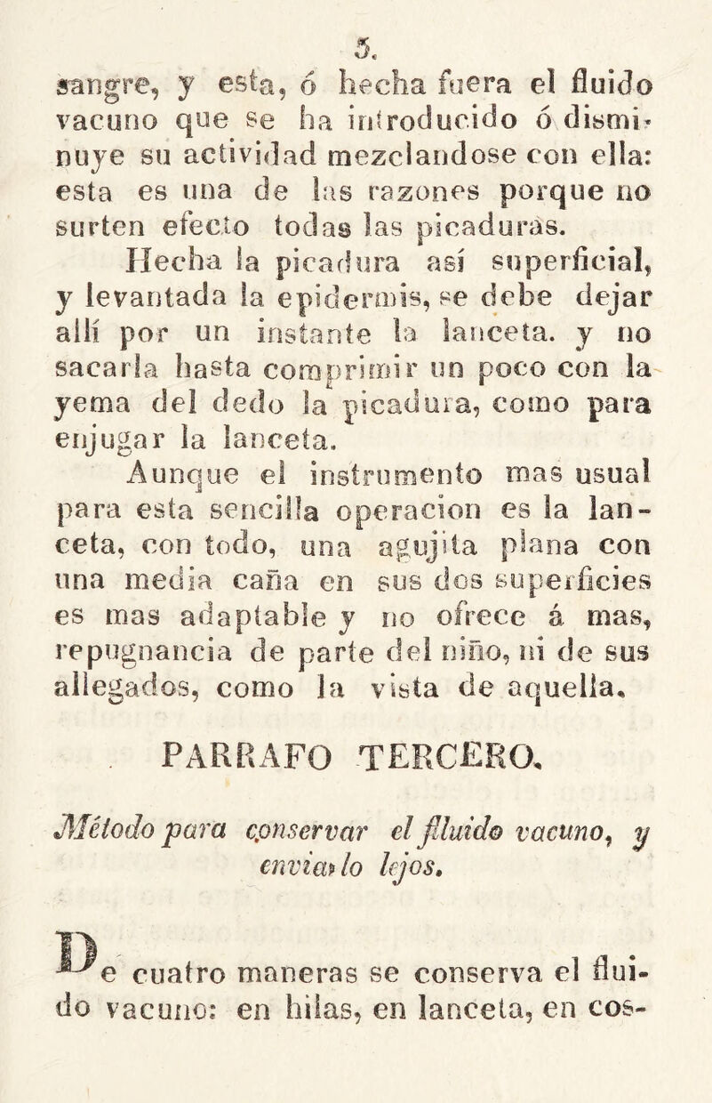 sangre, y esta, ó hecha fuera el fluido vacuno que se ha introducido ó dismi- nuye su actividad mezclándose con ella: esta es una de las razones porque no surten efecto todas las picaduras. Hecha la picaflura así superficial, y levantada la epidermis, se debe dejar allí por un instante la lanceta, y no sacarla hasta coraprimir un poco con la yema del dedo la picadura, como para enjugar la lanceta. Aunque el instruinento mas usual para esta sencilla operación es la lan- ceta, con iodo, una agujita plana con una media cana en sus dos superficies es mas adaptable y no ofrece á mas, repugnancia de parte del niño, ni de sus allegados, como la vísta de aquella, PARRAFO TERCERO, JMéíodo para cpnservar el fduid© vacuno^ y envimlo lejos. cuatro maneras se conserva el flui- do vacuno: en hilas, en lanceta, en eos-