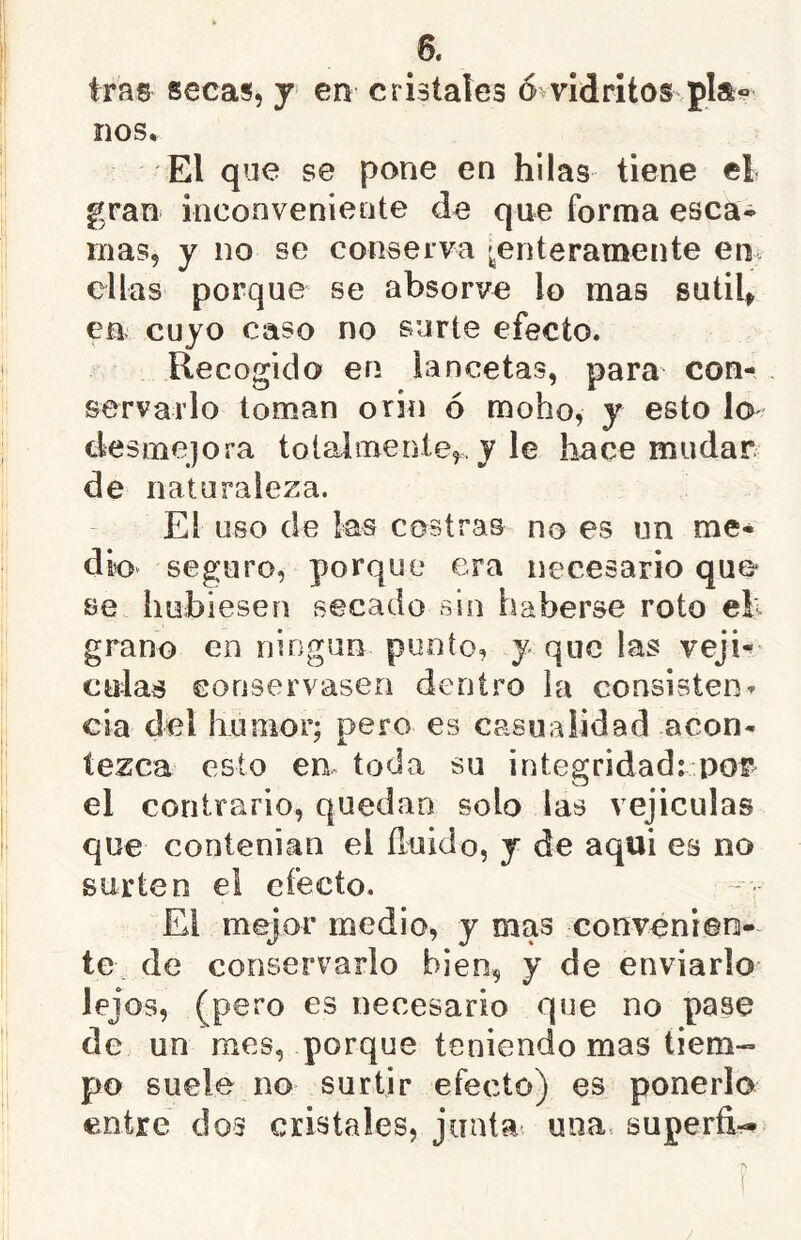 tras secas, y en cristales ó^vidritos pla« nos. El que se pone en hilas tiene el gran inconveniente de que forma esca* mas, y no se conserva ^enteramente en. ellas porque se absorve lo mas sutih en cuyo caso no surte efecto. Recogido en lancetas, para con- servarlo toman orin ó moho, y esto lo desmejora toialmente,. y le hace mudar de naturaleza. El uso de las costras no es un me- dio seguro, porque era necesario que- se hubiesen secado sin haberse roto eh grano en ningún ponto, y que las veji^ culas eonservaseo dentro la consisten^ cia del humor; pero es casualidad acon- tezca esto em toda su integridad: por^ el contrario, quedan solo las vejiculas que contenian el fluido, y de aqui es no surten el efecto, El mejor medio, y mas convenien- te de conservarlo bien, y de enviarlo lejos, (pero es necesario que no pase de un mes, porque teniendo mas tiem- po suele no surtir efecto) es ponerlo entre dos cristales, jiiata- una, superfi---