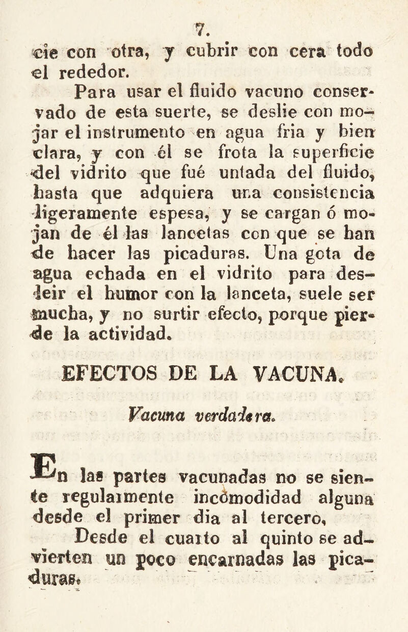 me con otra, j cubrir con cera todo el rededor. Para usar el fluido vacuno conser- vado de esta suerte, se deslíe con ino-^ jar el instrumento en agua fría y bien clara, y con él se frota la superficie ^el vidrito que fué untada del fluido, hasta que adquiera una consistencia ligeramente espesa, y se cargan ó mo- jan de él las lancetas con que se han ele hacer las picaduras. Una gota de agua echada en el vidrito para des- leír el humor con la lanceta, suele ser mucha, y no surtir efecto, porque pier- de la actividad. EFECTOS DE LA VACUNA. Vacuna verdadera. T!' n las partes vacunadas no se sien- te regulaimente incomodidad alguna desde el primer dia al tercero. Desde el cuarto al quinto se ad- vierten un poco encarnadas las pica- duras*
