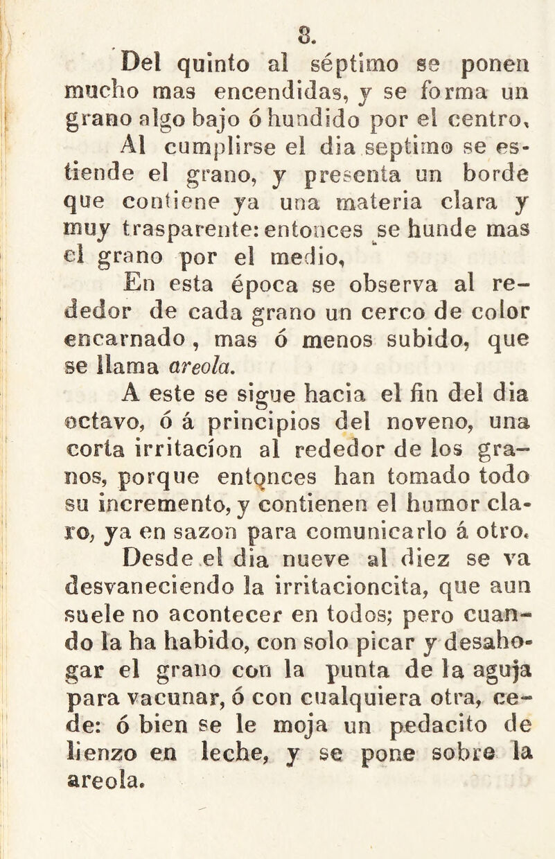 Del quinto al séptimo se ponen mucho mas encendidas, j se forma un grano algo bajo ó hundido por el centro, Al cumplirse el dia séptimo se es- tiende el grano, y presenta un borde que contiene ja una materia clara y muy trasparente: entonces se hunde mas ei grano por el medio, En esta época se observa al re- dedor de cada grano un cerco de color encarnado, mas ó menos subido, que se llama areola, A este se sigue hacia el fin del dia octavo, ó á principios del noveno, una corta irritación al rededor de los gra- nos, porque enlpnces han tomado todo su incremento, y contienen el humor cla- ro, ya en sazón para comunicarlo á otro* Desde el dia nueve al diez se va desvaneciendo la irritacioncita, que aun suele no acontecer en todos; pero cuan- do la ha habido, con solo picar y desaho- gar el grano con la punta de la aguja para vacunar, ó con cualquiera otra, ce- de: ó bien se le moja un pedacito de lienzo en leche, y se pone sobre la areola.