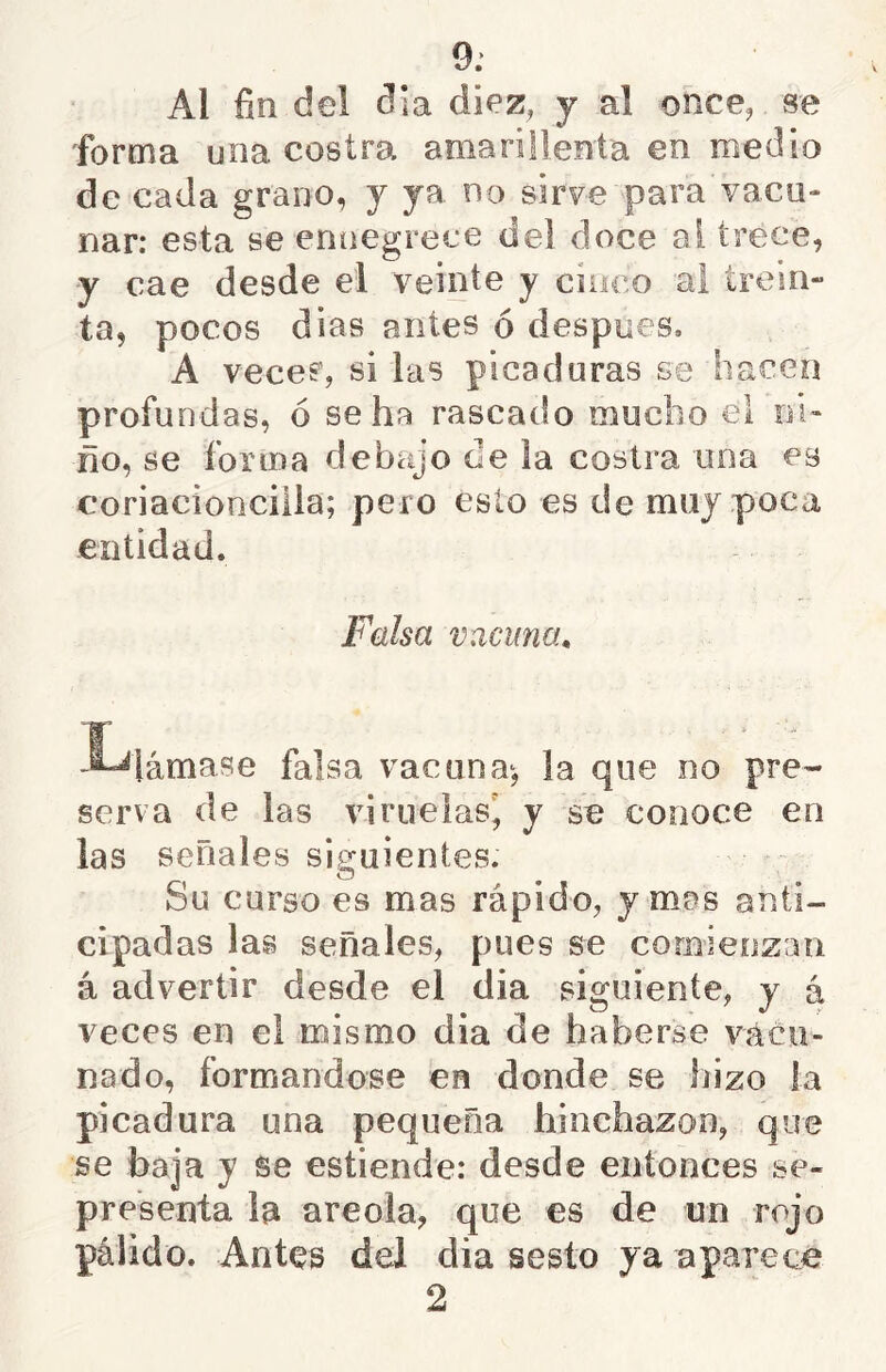 9,’ Al fin del día diez, y al once, se forma una costra amarillenta en medio de cada grano, y ya no sirve para vacu- nar: esta se ennegrece del doce al trece, y cae desde el veinte y cinco ai trein- ta, pocos dias antes ó despees, A vece?, si las picaduras se hacen profundas, ó se ha rascado mucho el ni- ño, se forma debajo de la costra una es coriacioncilia; pero esto es de muy poca entidad. Falsa vacuna, I-^lámase falsa vacuna^, la que no pre- serva de las viruelas^ y se conoce en las señales siguientes. o Su curso es mas rápido, y mas anti- cipadas las señales, pues se comienzan á advertir desde el dia siguiente, y á veces en el mismo dia de haberse vácii- nado, formándose en donde se hizo la picadura una pequeña hinchazón, que se baja y se estiende: desde entonces se- pre'senta la areola, que es de un rojo pálido. Antes del dia sesto ya aparece 2