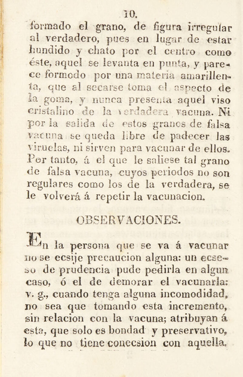 ibrmaclo el grano, de fígura irregníar al verdadero, pyes en lugar de estar hundido y chato por el centro corno éste, aquel se levanta en punta, y pare^ ce formcdo por una maleria auiarillerr- ta, que al secarse loma el especio de ia goma, y nunca preseifia aquel viso cristalino de la \ erdadera vacuna. Ni por la salida cíe estos granos de falsa vacuna se queda libre de padecer las viruelas, ni sirven para vacunar de ellos. Par tanto, á el que le saliese tal grano de falsa vacuna, cuyos periodos no son regulares como los de la verdadera, se le volverá á repetir la vacunación. OBSERVACiONES. la persona que se va á vacunar lio se ecsije precaución alguna: un eese™ bo de prudencia pude pedirla en algiio. caso, ó el de demorar el vacunarla: V. g., cuando tenga alguna incomodidad, no sea que tomando esta incremento, sin relación con la vacuna; atribuyan á esta, que solo es bondad y preservativo,, lo que no tiene couecsion con aquella.