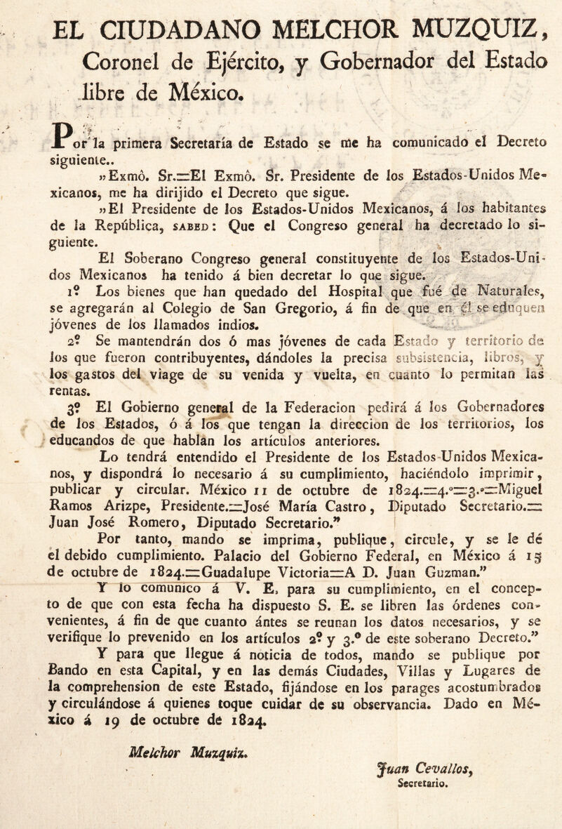 EL CIUDADANO MELCHOR MUZQUIZ, Coronel de Ejército, y Gobernador del Estado libre de México. P‘T or'ia primera Secretaría de Estado se iile ha cornunicado el Decreto siguiente.. jíExmó. Sr.zzEI Exmó. Sr. Presidente de los Esíados^Unidos Me* xicanos, me ha dirijido el Decreto que sigue. j)El Presidente de los Estados-Unidos Mexicanos, á los habitantes de la República, sabed : Que el Congreso general ha decretado lo si- guiente. ^ ^ El Soberano Congreso general constituyente de los Estados-Uni- dos Mexicanos ha tenido á bien decretar lo que siguen 1? Los bienes que han quedado del HospitaI%^que se agregarán al Colegio de San Gregorio, á fin de^qué.. en, jóvenes de los llamados indios* 2? Se mantendrán dos ó mas jóvenes de cada Estado y territorio de Jos que fueron contribuyentes, dándoles la precisa subsistencia, libros, y los gastos del viage de su venida y vuelta, en cuanto lo permitan las rentas. 3? El Gobierno general de la Federación pedirá á los Gobernadores de los Estados, ó á los que tengan la dirección de Jos territorios, los . educandos de que hablan los artículos anteriores. Lo tendrá entendido el Presidente de los Estados-U nidos Mexica- nos, y dispondrá lo necesario á su cumplimiento, haciéndolo imprimir, publicar y circular. México ii de octubre de 1824.1^:4.^11:3.«crMiguel Ramos Arizpe, Presideníe.czjosé María Castro, Diputado Secretario. Juan José Romero, Diputado Secretario.^ ! Por tanto, mando se imprima, publique, circule, y se le dé él debido cumplimiento. Palacio del Gobierno Federal, en México á ig de octubre de i824.=GuadaIupe VictoriazrA D. Juan Guzman.*^ IT lo comunico a E, para su cumplimiento, en el concep- to de que con esta fecha ha dispuesto S. E. se libren las órdenes con- venientes, á fin de que cuanto ántes se reúnan los datos necesarios, y se verifique lo prevenido en los artículos 2? y 3.® de este soberano Decreto.” Y para que llegue á noticia de todos, mando se publique por Bando en esta Capital, y en las demás Ciudades, Villas y Lugares de la coonprehension de este Estado, fijándose en los parages acostumbrados y circulándose á quienes toque cuidar de su observancia. Dado en Mé- xico á 19 de octubre de 1824. Melchor Muzquh* Juan Cevallos^ Secretario. / 1