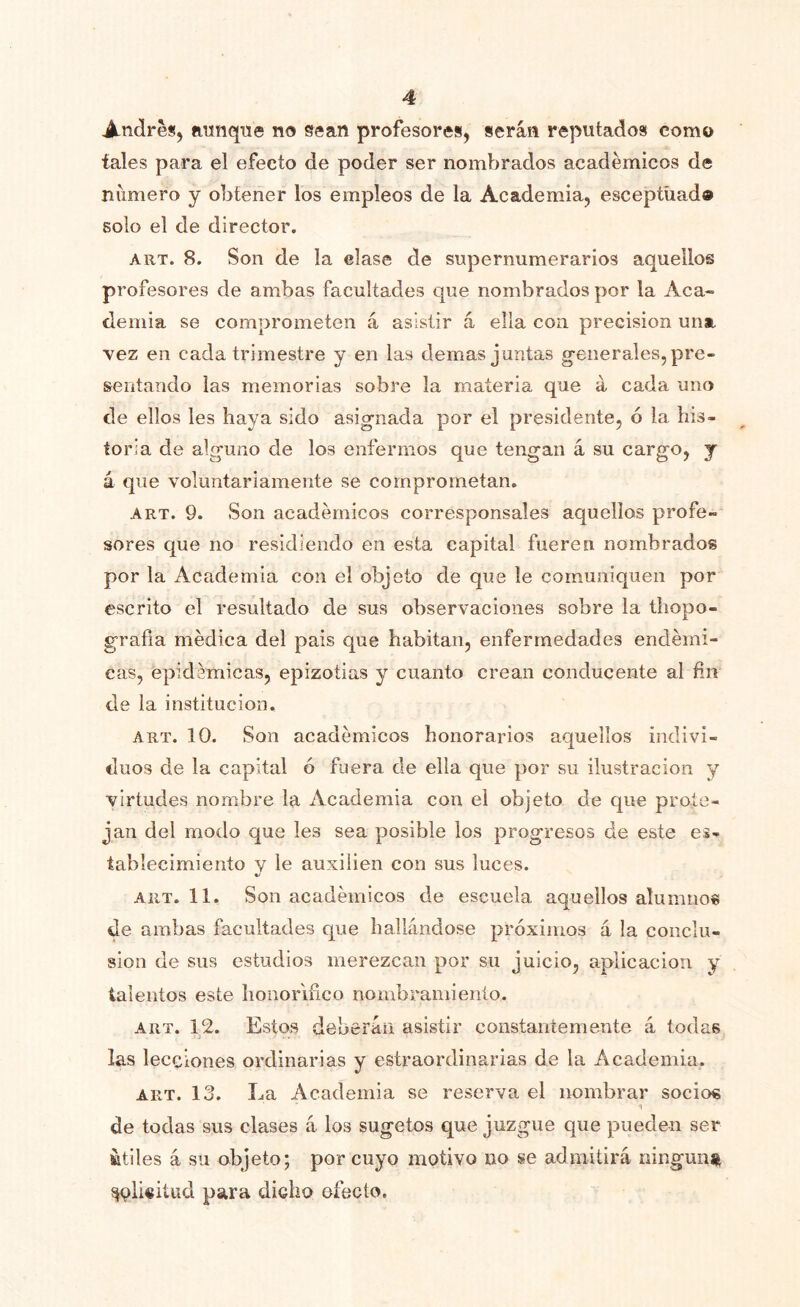 Andreíj aunque no sean profesores, serán reputados como tales para el efecto de poder ser nombrados académicos de numero y obtener los empleos de la Academia, esceptüado solo el de director. ART. 8. Son de la elase de supernumerarios aquellos profesores de ambas facultades que nombrados por la Aca~ demia se comprometen á asistir á ella con precisión una vez en cada trimestre y en las demas juntas g-enerales, pre- sentando las memorias sobre la materia que á cada uno de ellos les haya sido asig-nada por el presidente, ó la his- toria de alguno de los enfermos que tengan á su cargo, y á que voluntariamente se comprometan. ART. 9. Son académicos corresponsales aquellos profe- sores que no residiendo en esta capital fueren nombrados por la Academia con el objeto de que le comuniquen por escrito el resultado de sus observaciones sobre la thopo- grafia médica del pais que habitan, enfermedades endémi- cas, epidémicas, epizotias y cuanto crean conducente al fin de la institución. ART. 10. Son académicos honorarios aquellos indivi- duos de la capital ó fuera de ella que })or su ilustración y virtudes nombre la Academia con el objeto de que prote- jan del modo que les sea posible los progresos de este es- tabíecimiento y ie auxilien con sus luces. ART. 11. Son académicos de escuela aquellos alumno* de ambas facultades que bailándose próximos á la conclu- sión de sus estudios merezcan por su juicio, aplicación y talentos este honorífico nombramiento. ART. 12. Estos deberán asistir constantemente á todas las lecciones ordinarias y estraordinarias de la Academia. ART. 13. La Academia se reserva el nombrar socios de todas sus clases á los sugetos que juzgue que pueden ser íitiles á su objeto; por cuyo motivo no se admitirá ninguna ^plisitud para dicho efecto.