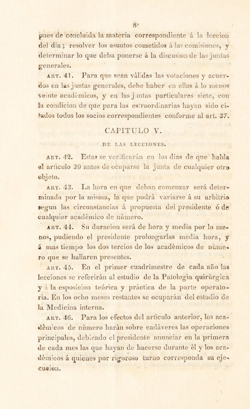 ¡pues de concluida la materia correspondiente á la lección del día ; resolver los asuntos cometidos á las comisiones, j determinar lo que deba ponerse á la discusión de las juntas g-enerales. O ART. 41. Para que sean válidas las votaciones y acuer- dos en las juntas generales, debe haber en ellas á lo menos veinte acadi micos, y en las j antas particulares siete, con la condición de que para las es'.raordinarias hayan sido ci- f-ados todos los socios correspondientes conforme ai art, 37. CAPÍTULO V. BE LAS LECCIONES. ART. 4% Estas se verificarán en los días de que habla el articulo 39 antes de ocuparse la junta de cualquier otro objeto. ART. 43. La hora en que deban comenzar será deter- minada por la misma, la que podrá variarse á su arbitrio s^eg■lm las circunstancias á propuesta del presidente ó de cualquier académico de numero. ART. 44. Su duración será de hora y media por lo me- nos, pudiendo el presidente prolongarlas media hora, y á mas tiempo los dos tercios de los académicos de nume- ro que se hallaren presentes. ART. 45. En el primer cuadrimestre de cada ano las lecciones se referirán al estudio de la Patología quirúrgica y á la esposicion teórica y práctica de la parte operato- ria. En los ocho meses restantes se ocuparán del estudio de la Medicina interna. ART. 46. Para los efectos del articulo anterior, los aca- démicos de número harán sobre cadáveres las operaciones principales, debiendo el presidente anunciar en la primera de cada mes las que hayan de hacerse durante él y los aca- démicos á quienes por rigoroso turno corresponda su eje- cución.