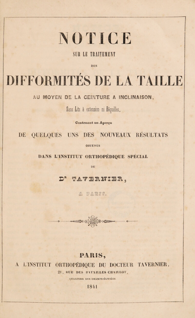 î SUR LE TRAITEMENT DIFFORMITES DE LA TAILLE AU MOYEN DE LA CEINTURE Â INCLINAISON, Sans Lits à extension ni Béquilles, Contenant un Aperçu DE QUELQUES UNS DES NOUVEAUX RÉSULTATS OBTENUS DANS LTNSTTFUT ORTHOPÉDIQUE SPÉCIAL DU D* TATBRÏTlBRj ZP ÏP Ztb S 2 § a PARIS, A L’INSTITUT ORTHOPÉDIQUE DU DOCTEUR TAVERNIER, 21 , RUE DES BATAILLES CIIAILLOT, QUARTIER DES CHAîVIPS-ÉEYSÉES 1841