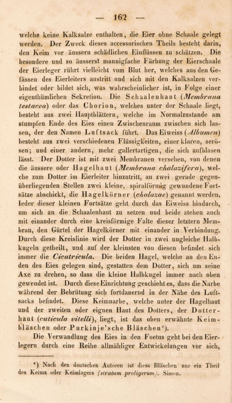 welche keine Kalksalze enthalten, die Eier ohne Schaale gelegt werden. Der Zweck dieses accessorischen Theils besteht darin, den Keim vor äussern schädlichen Einflüssen zu schützen. Die besondere und so äusserst mannigfache Färbung der Eierschaale der Eierleger rührt vielleicht vom Blut her, welches aus den Ge- fässen des Eierleiters austritt und sich mit den Kalksalzen ver- bindet oder bildet sich, was wahrscheinlicher ist, in Folge einer eigentümlichen Sekretion. Die Schaa len haut (Membrana testacea) oder das Chorion, welches unter der Schaale liegt, besteht aus zwei Hauptblättern, welche im Normalzustände am stumpfen Ende des Eies einen Zwischenraum zwischen sich las- sen, der den Namen Luftsack führt. Das Eiweiss (Albumen) besteht aus zwei verschiedenen Flüssigkeiten, einer klaren, serö- sen; und einer andern, mehr gallertartigen, die sich aufblasen lässt. Der Dotter ist mit zwei Membranen versehen, von denen die äussere oder Hagel haut (Membrana chalaxifera), wel- che zum Dotter im Eierleiter hinzutritt, an zwei gerade gegen- überliegenden Stellen zwei kleine, spiralförmig gewundene Fort- sätze abschickt, die Hagelkörner (chalaxae) genannt werden, Jeder dieser kleinen Fortsätze geht durch das Eiweiss hindurch, um sich an die Schaalenhaut zu setzen und beide stehen auch mit einander durch eine kreisförmige Falte dieser letztem Mem- bran, den Gürtel der Hagelkörner mit einander in Verbindung. Durch diese Kreislinie wird der Dotter in zwei ungleiche Halb- kugeln getheilt, und auf der kleinsten von diesen befindet sich immer die Cicatricula. Die beiden Hagel, welche an den En- den des Eies gelegen sind, gestatten dem Dotter, sich um seine Axe zu drehen, so dass die kleine Halbkugel immer nach oben gewendei ist. Durch diese Einrichtung geschieht es, dass die Narbe während der Bebrütung sich fortdauernd in der Nähe des Luft- sacks befindet. Diese Keimnarbe, welche unter der Hagelhaut und der zweiten oder eignen Haut des Dotters, der Dotter- haut (cuticula vitelli), liegt, ist das oben erwähnte Iveim- bläschen oder Purkinje’sche Bläschen*). Die Verwandlung des Eies in den Foetus geht bei den Eier- legern durch eine Reihe allmähliger Entwickelungen vor sich, *) Nach den deutschen Autoren ist diess Bläschen nur ein Theil des Keims oder Keimlagers (slratum proligerumj. Simon.