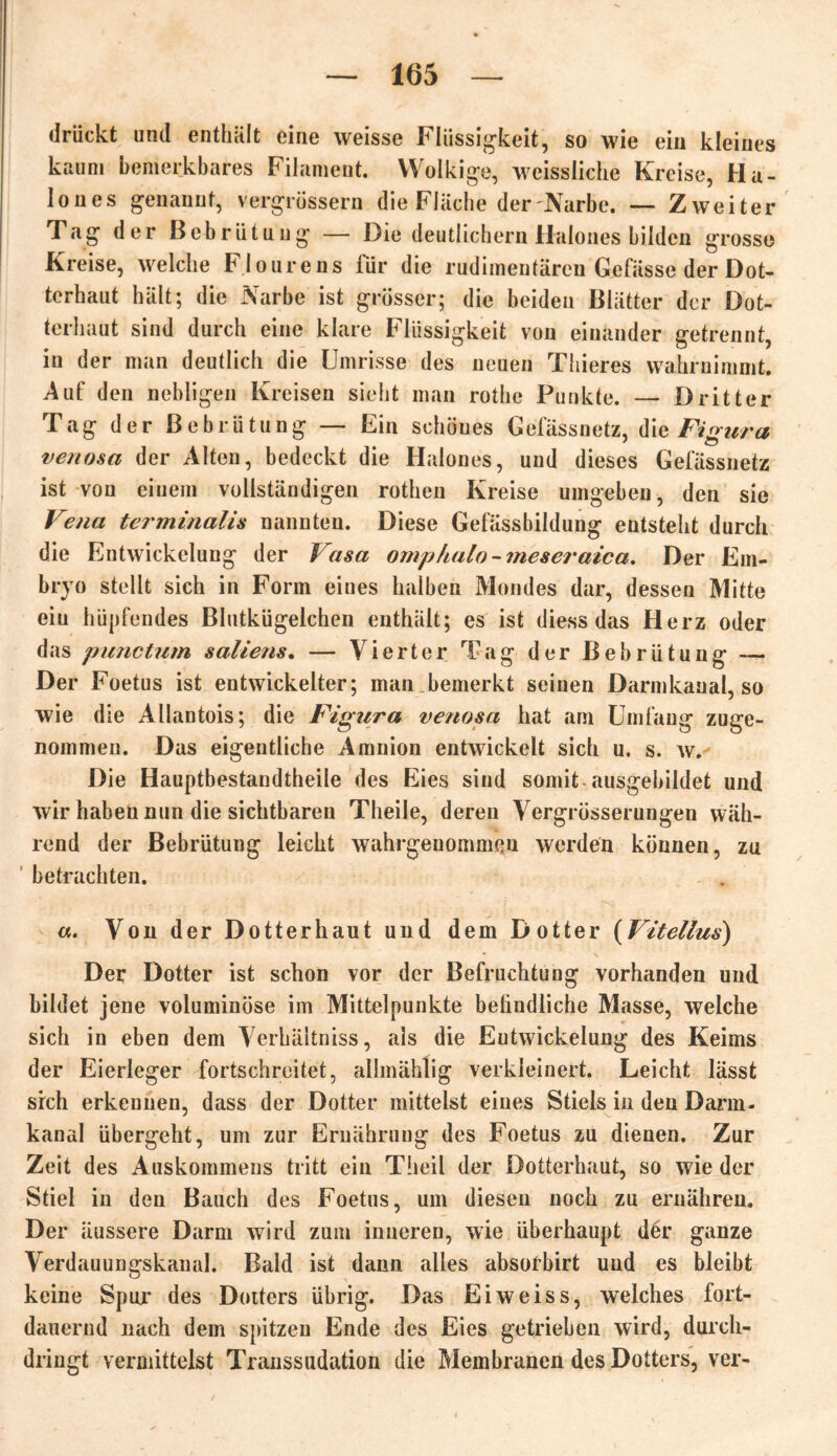 drückt und enthält eine weisse Flüssigkeit, so wie ein kleines kaum bemerkbares Filament. Wolkige, weissiiche Kreise, Ha- lones genannt, vergrüssern die Fläche der'Narbe. — Zweiter Tag der Bebrütung — Die deutlichem Halones bilden grosso Kreise, welche Flourens für die rudimentären Gefässe der Dot- terhaut hält; die Narbe ist grösser; die beiden Blätter der Dot- terhaut sind durch eine klare Flüssigkeit von einander getrennt, in der man deutlich die Umrisse des neuen Thieres wahrnimmt. Auf den nebligen Kreisen sieht man rothe Punkte. — Dritter Tag der Bebrütung — Ein schönes Gefässnetz, die Figura venosa der Alten, bedeckt die Halones, und dieses Gefässnetz ist von einem vollständigen rothen Kreise umgeben, den sie Vena terminalis nannten. Diese Gefässbildung entsteht durch die Entwickelung der Vasa omphalo - meseraica. Der Em- bryo stellt sich in Form eines halben Mondes dar, dessen Mitte ein hüpfendes Blutkügelchen enthält; es ist diess das Herz oder das punctum saliens. — Vierter Tag der Bebrütung — Der Foetus ist entwickelter; man bemerkt seinen Darmkanal, so wie die Allantois; die Figura ve?iosa hat am Umfang zuge- nommen. Das eigentliche Amnion entwickelt sich u. s. w. Die Hauptbestandteile des Eies sind somit-ausgebildet und wir haben nun die sichtbaren Theile, deren Vergrösserungen wäh- rend der Bebrütung leicht wahrgeuomnißu werden können, zu betrachten. «. Von der Dotterhaut und dem Dotter (Vitellus) Der Dotter ist schon vor der Befruchtung vorhanden und bildet jene voluminöse im Mittelpunkte befindliche Masse, weiche sich in eben dem Verhäitniss, als die Entwickelung des Keims der Eierleger fortschrcitet, allmählig verkleinert. Leicht lässt sreh erkennen, dass der Dotter mittelst eines Stiels in den Darm« kanal übergeht, um zur Ernährung des Foetus zu dienen. Zur Zeit des Auskommens tritt ein Theil der Dotterhaut, so wie der Stiel in den Bauch des Foetus, um diesen noch zu ernähren. Der äussere Darm wird zum inneren, wie überhaupt der ganze Verdauungskanal. Bald ist dann alles absofbirt und es bleibt keine Spur des Dotters übrig. Das Eiweiss, welches fort- dauernd nach dem spitzen Ende des Eies getrieben wird, durch- dringt vermittelst Transsudation die Membranen des Dotters, ver-