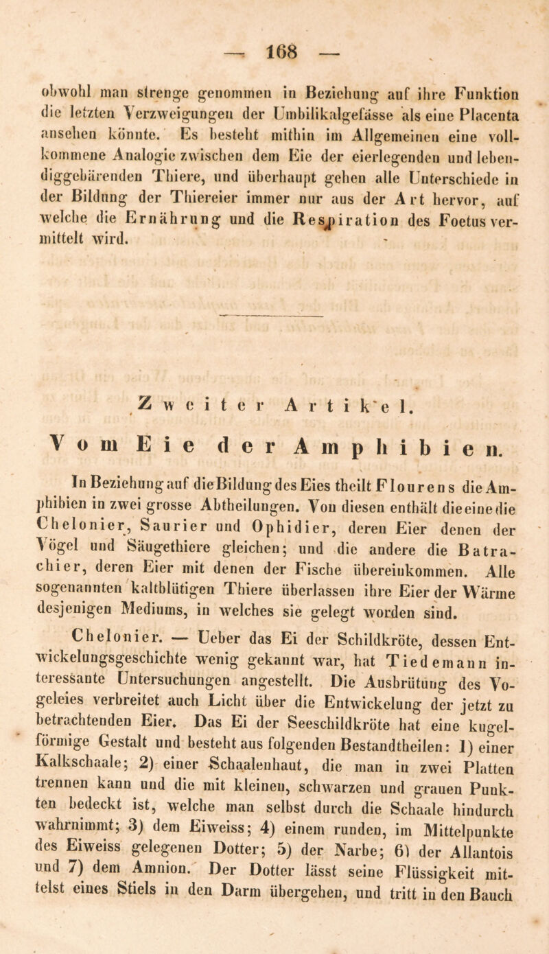obwohl man strenge genommen in Beziehung auf ihre Funktion die letzten Verzweigungen der Umbilikalgefässe als eine Placenta ansehen konnte. Es besteht mithin im Allgemeinen eine voll- kommene Analogie zwischen dem Eie der eierlegenden und leben- diggebärenden Thiere, und überhaupt gehen alle Unterschiede in der Bildung der Thiereier immer nur aus der Art hervor, auf welche die Ernährung und die Respiration des Foetus ver- mittelt wird. Zweiter A r t i k * e 1. Vom Eie der Amphibien. In Beziehung auf die Bildung des Eies theilt Flour en s die Am- phibien in zwei grosse Abtheilungen. Von diesen enthält dieeinedie Chelonier, Saurier und Ophidier, deren Eier denen der \ögel und Säugethiere gleichen; und die andere die Batra- chier, deren Eier mit denen der Fische Übereinkommen. Alle sogenannten kaltblütigen Thiere überlassen ihre Eier der Wärme desjenigen Mediums, in welches sie gelegt worden sind. Chelonier. — Ueber das Ei der Schildkröte, dessen Ent- wickelungsgeschichte wenig gekannt war, hat Tiedemann in- teressante Untersuchungen angestellt. Die Ausbrütung des Vo- geleies verbreitet auch Licht über die Entwickelung der jetzt zu betrachtenden Eier. Das Ei der Seeschildkröte hat eine kugel- förmige Gestalt und besteht aus folgenden Bestandtheilen: ]) efner Kalkschaale; 2) einer -Schaalenhaut, die man in zwei Platten trennen kann und die mit kleinen, schwarzen und grauen Punk- ten bedeckt ist, welche man selbst durch die Schaale hindurch wahrnimmt; 3) dem Eiweiss; 4) einem runden, im Mittelpunkte des Eiweiss gelegenen Dotter; 5) der Narbe; 6) der Allantois und 7) dem Amnion. Der Dotter lässt seine Flüssigkeit mit- telst eines Stiels in den Darm übergehen, und tritt in den Bauch