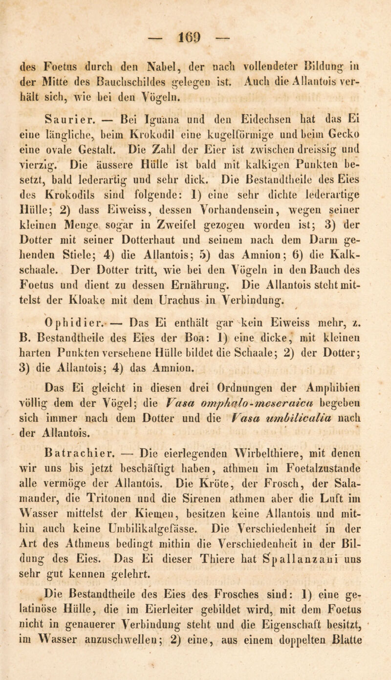 des Foetus durch den Nabel, der nach vollendeter Bildung in der Mitte des Bauchschildes gelegen ist. Auch die Allantois ver- hält sich, wie bei den Vögeln. Saurier. — Bei Iguana und den Eidechsen hat das Ei eine längliche, beiin Krokodil eine kugelförmige und beim Gecko eine ovale Gestalt. Die Zahl der Eier ist zwischen dreissig und vierzig. Die äussere Hülle ist bald mit kalkigen Punkten be- setzt, bald lederartig und sehr dick. Die Bestandtheile des Eies des Krokodils sind folgende: 1) eine sehr dichte lederartige Hülle; 2) dass Eiweiss, dessen Vorhandensein, wegen seiner kleinen Menge sogar in Zweifel gezogen worden ist; 3) der Dotter mit seiner Dotterhaut und seinem nach dem Darm ge- henden Stiele; 4) die Allantois; 5) das Amnion; 6) die Kalk- schaale. Der Dotter tritt, wie bei den Vögeln in den Bauch des Foetus und dient zu dessen Ernährung. Die Allantois steht mit- telst der Kloake mit dem Urachus in Verbindung. ^ / Ophidier. Das Ei enthält gar kein Eiweiss mehr, z. B. Bestandtheile des Eies der Boa: I) eine dicke, mit kleinen harten Punkten versehene Hülle bildet die Schaale; 2) der Dotter; 3) die Allantois; 4) das Amnion. Das Ei gleicht in diesen drei Ordnungen der Amphibien völlig dem der Vögel; die Vasa omphalo-meseraica begeben sich immer nach dem Dotter und die Vasa umbilicalia nach - der Allantois. Batrachier. — Die eierlegenden Wirbelthiere, mit denen wir uns bis jetzt beschäftigt haben, athmeu im Foetalzustande alle vermöge der Allantois. Die Kröte, der Frosch, der Sala- mander, die Tritonen und die Sirenen athmen aber die Luft im Wasser mittelst der Kiemen, besitzen keine Allantois und mit- hin auch keine Umbiükalgefässe. Die Verschiedenheit in der Art des Athmens bedingt mithin die Verschiedenheit in der Bil- dung des Eies. Das Ei dieser Thiere hat Spallanzani uns sehr gut kennen gelehrt. Die Bestandtheile des Eies des Frosches sind: 1) eine ge- latinöse Hülle, die im Eierleiter gebildet wird, mit dem Foetus nicht in genauerer Verbindung steht und die Eigenschaft besitzt, im Wasser anzusch wellen; 2) eine, aus einem doppelten Blatte