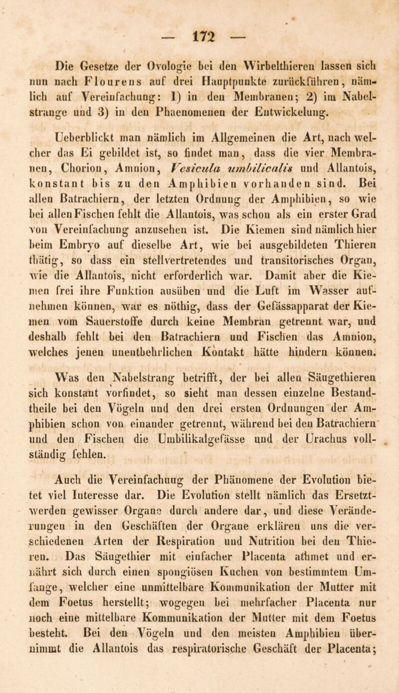 Die Gesetze der Ovologie bei den Wirbelthieren lassen sich nun nach Flourens auf drei Hauptpunkte zurückführen, näm- lich auf Vereinfachung: 1) in den Membranen; 2) im Nabel- strangc und 3) in den Phaenomenen der Entwickelung. Ueberblickt man nämlich im Allgemeinen die Art, nach wel- cher das Ei gebildet ist, so findet man, dass die vier Membra- nen, Chorion, Amnion, Vesicula umbilicalis und Allantois, konstant bis zu den Amphibien vorhanden sind. Bei allen Batrachiern, der letzten Ordnung der Amphibien, so wie bei allen Fischen fehlt die Allantois, was schon als ein erster Grad von Vereinfachung anzusehen ist. Die Kiemen sind nämlich hier beim Embr)ro auf dieselbe Art, wie bei ausgebildeten Thieren thätig, so dass ein stellvertretendes und transitorisches Organ, wie die Allantois, nicht erforderlich war. Damit aber die Kie- men frei ihre Funktion ausüben und die Luft im Wasser auf- nehmen können, war es nöthig, dass der Gefässapparat der Kie- men vom Sauerstoffe durch keine Membran getrennt Avar, und deshalb fehlt bei den Batrachiern und Fischen das Amnion, Avelches jenen unentbehrlichen Kontakt hätte hindern können. Was den Nabelstrang betrifft, der bei allen Säugethieren sich konstant vorfindet, so sieht man dessen einzelne Bestand- teile bei den Vögeln und den drei ersten Ordnungen der Am- phibien schon von einander getrennt, Avährend bei den Batrachiern und den Fischen die Umbilikalgefässe und der Urachus voll- ständig fehlen. \ , Auch die Vereinfachung der Phänomene der Evolution bie- tet viel Interesse dar. Die Evolution stellt nämlich das Ersetzt- Averden geAvisser Organe durch andere dar, und diese Verände- rungen in den Geschäften der Organe erklären uns die ver- schiedenen Arten der Respiration und Nutrition bei den Thie- ren. Das Säugethier mit einfacher Placenta athmet und er- nährt sich durch einen spongiösen Kuchen von bestimmtem Um- fange, welcher eine unmittelbare Kommunikation der Mutter mit dem Foetus herstellt; wogegen bei mehrfacher Placenta nur noch eine mittelbare Kommunikation der Mutter mit dem Foetus besteht. Bei den Vögeln und den meisten Amphibien über- nimmt die Allantois das respiratorische Geschäft der Placenta;