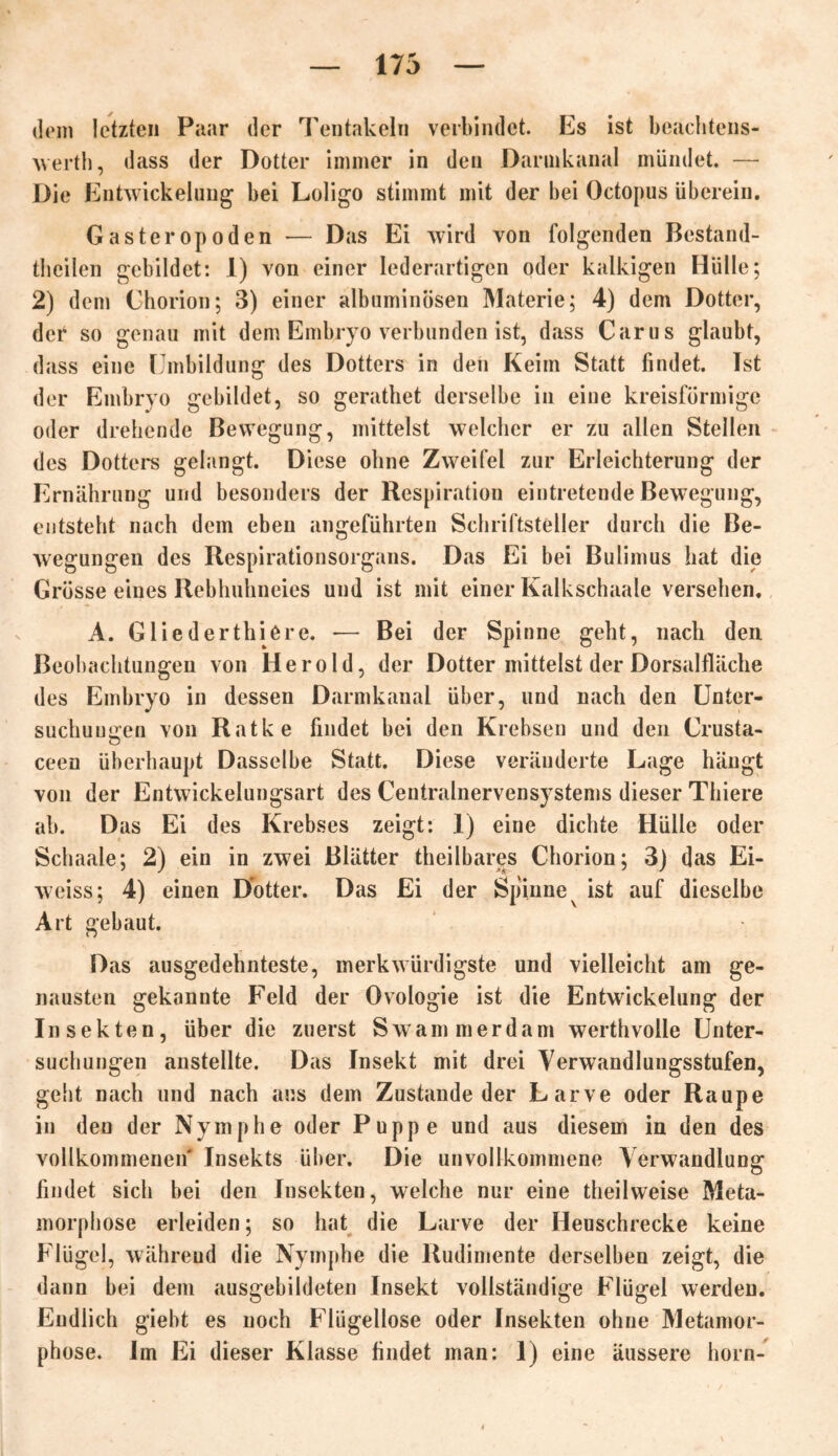 dem letzten Paar der Tentakeln verbindet. Es ist beachtens- wertb, dass der Dotter immer in den Darmkanal mündet. — Die Entwickelung bei Loligo stimmt mit der bei Octopus überein. Gasteropoden — Das Ei wird von folgenden Bestand- teilen gebildet: 1) von einer lederartigen oder kalkigen Hülle; 2) dem Chorion; 3) einer albuminösen Materie; 4) dem Dotter, der so genau mit dem Embryo verbunden ist, dass Carus glaubt, dass eine Umbildung des Dotters in den Keim Statt findet. Tst der Embryo gebildet, so geratet derselbe in eine kreisförmige oder drehende Bewegung, mittelst welcher er zu allen Stellen des Dotters gelangt. Diese ohne Zweifel zur Erleichterung der Ernährung und besonders der Respiration eintretende Bewegung, entsteht nach dem eben angeführten Schriftsteller durch die Be- wegungen des Respirationsorgans. Das Ei bei Bulimus hat die Grösse eines Rebhuhneies und ist mit einer Kalkschaale versehen. A. Gliederthiere. — Bei der Spinne geht, nach den Beobachtungen von Herold, der Dotter mittelst der Dorsalfläche des Embryo in dessen Darmkanal über, und nach den Unter- suchungen von Ratke findet bei den Krebsen und den Crusta- ceen überhaupt Dasselbe Statt. Diese veränderte Lage hängt von der Entwickelungsart des Centralnervensystems dieser Thiere ab. Das Ei des Krebses zeigt: 1) eine dichte Hülle oder Schaale; 2) ein in zwei Blätter theilbares Chorion; 3) das Ei- weiss; 4) einen Dotter. Das Ei der Spinne ist auf dieselbe Art gebaut. Das ausgedehnteste, merkwürdigste und vielleicht am ge- nausten gekannte Feld der Ovologie ist die Entwickelung der Insekten, über die zuerst Swammerdam werthvolle Unter- suchungen anstellte. Das Insekt mit drei Verwandlungsstufen, geht nach und nach aus dem Zustande der Larve oder Raupe in den der Nymphe oder Puppe und aus diesem in den des vollkommenen Insekts über. Die unvollkommene Verwandlung findet sich bei den Insekten, welche nur eine theilweise Meta- morphose erleiden; so hat die Larve der Heuschrecke keine Flügel, währeud die Nymphe die Rudimente derselben zeigt, die dann bei dem ausgebildeten Insekt vollständige Flügel werden. Endlich giebt es noch Flügellose oder Insekten ohne Metamor- phose. Im Ei dieser Klasse findet man: 1) eine äussere horn-