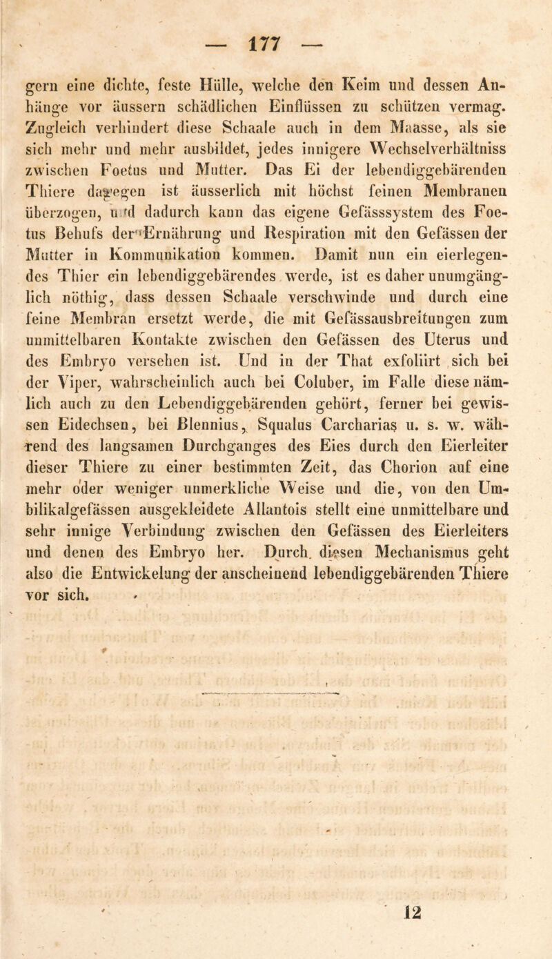 gern eine dichte, feste Hülle, welche den Keim und dessen An- hänge vor äussern schädlichen Einflüssen zu schützen vermag. Zugleich verhindert diese Schaale auch in dem Maasse, als sie sich mehr und mehr ausbildet, jedes innigere Wechselverhältniss zwischen Foetus und Mutter. Das Ei der lebendiggebärenden Thiere dagegen ist äusserlich mit höchst feinen Membranen überzogen, n ul dadurch kann das eigene Gefässsystem des Foe- tus Behufs der^Ernährung und Respiration mit den Gefässen der Mutter in Kommunikation kommen. Damit nun ein eierlegen- des Thier ein lebendiggebärendes werde, ist es daher unumgäng- lich nüthig, dass dessen Schaale verschwinde und durch eine feine Membran ersetzt werde, die mit Gefässausbreitungen zum unmittelbaren Kontakte zwischen den Gefässen des Uterus und des Embryo versehen ist. Und in der That exfoliirt sich bei der Viper, wahrscheinlich auch bei Coluber, im Falle diese näm- lich auch zu den Lebendiggebärenden gehört, ferner bei gewis- sen Eidechsen, bei Blennius^ Squalus Carcharias u. s. w. wäh- rend des langsamen Durchganges des Eies durch den Eierleiter dieser Thiere zu einer bestimmten Zeit, das Chorion auf eine mehr oder weniger unmerkliche Weise und die, von den Um- bilikalgefässen ausgekleidete Allantois stellt eine unmittelbare und sehr innige Verbindung zwischen den Gefässen des Eierleiters und denen des Embryo her. Durch, diesen Mechanismus geht also die Entwickelung der anscheinend lebendiggebärenden Thiere vor sich. 12