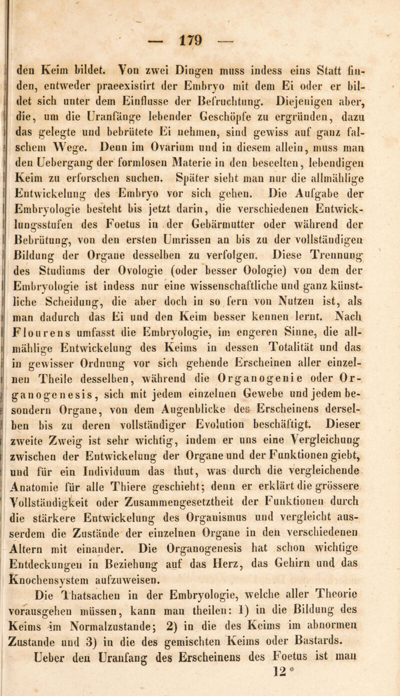 den Keim bildet. Von zwei Dingen muss indess eins Statt fiu- ! den, entweder praeexistirt der Embryo mit dem Ei oder er bil- det sich unter dem Einflüsse der Befruchtung. Diejenigen aber, die, um die Uranfänge lebender Geschöpfe zu ergründen, dazu i das gelegte und bebrütete Ei nehmen, sind gewiss auf ganz fal- ! schein Wege. Denn im Ovarium und in diesem allein, muss man i den Uebergang der formlosen Materie in den beseelten, lebendigen I Keim zu erforschen suchen. Später sieht man nur die allmählige I Entwickelung des Embryo vor sich gehen. Die Aufgabe der ' Embryologie besteht bis jetzt darin, die verschiedenen Entwick- I lungsstufen des Foetus in . der Gebärmutter oder während der I Bebrütung, von den ersten Umrissen an bis zu der vollständigen ! Bildung der Organe desselben zu verfolgen. Diese Trennung i des Studiums der Ovologie (oder besser Oologie) von dem der I Embryologie ist indess nur eine wissenschaftliche und ganz künst- I liehe Scheidung, die aber doch in so fern von Nutzen ist, als ! man dadurch das Ei und den Keim besser kennen lernt. Nach I Fiourens umfasst die Embryologie, im engeren Sinne, die all- ! mäklige Entwickelung des Keims in dessen Totalität und das i in gewisser Ordnung vor sich gehende Erscheinen aller einzel- nen Theile desselben, während die Organogenie oder Or- ganogenesis, sich mit jedem einzelnen Gewebe und jedem be- i sondern Organe, von dem Augenblicke des Erscheinens dersel- I ben bis zu deren vollständiger Evolution beschäftigt. Dieser i zweite Zweig ist sehr wichtig, indem er uns eine Vergleichung ! zwischen der Entwickelung der Organe und der Funktionen giebt, ! und für ein Individuum das thut, was durch die vergleichende Anatomie für alle Thiere geschieht; denn er erklärt die grössere | Vollständigkeit oder Zusammengesetztheit der Funktionen durch die stärkere Entwickelung des Orgauismus und vergleicht aus- serdem die Zustände der einzelnen Organe in den verschiedenen Altern mit einander. Die Organogenesis hat schon wichtige Entdeckungen in Beziehung auf das Herz, das Gehirn und das Knochensystem aufzuweisen. Die Thatsachen in der Embryologie, welche aller Theorie vorausgeheu müssen, kann man theilen: I) in die Bildung des Keims im Normalzustände; 2) in die des Keims im abnormen Zustande und 3) in die des gemischten Keims oder Bastards. Ueber den Uranfang des Erscheinens des Foetus ist mau 12 *