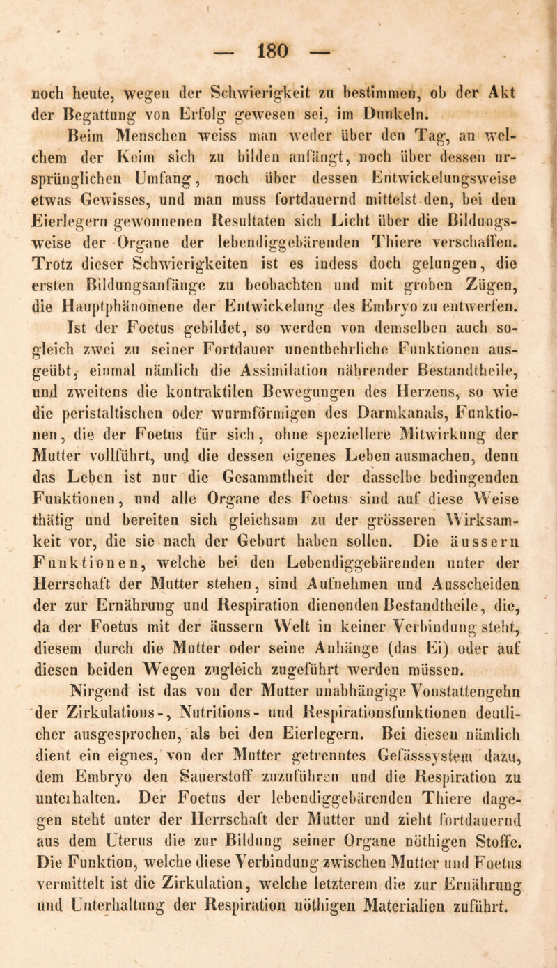 I — 180 — noch heute, wegen der Schwierigkeit zu bestimmen, ob der Akt der Begattung von Erfolg gewesen sei, im Dunkeln. Beim Menschen weiss man weder über den Tag, an wel- chem der Keim sich zu bilden an Hingt, noch über dessen ur- sprünglichen Umfang, noch über dessen Entwickelungsweise etwas Gewisses, und man muss fortdauernd mittelst den, bei den Eierlegern gewonnenen Resultaten sich Licht über die Bildungs- weise der Organe der lebendiggebärenden Thiere verschaffen. Trotz dieser Schwierigkeiten ist es indess doch gelungen, die ersten Bildungsanfänge zu beobachten und mit groben Zügen, die Hauptphänomene der Entwickelung des Embryo zu entwerfen. Ist der Foetus gebildet, so werden von demselben auch so- gleich zwei zu seiner Fortdauer unentbehrliche Funktionen aus- geübt, einmal nämlich die Assimilation nährender Restandtheile, und zweitens die kontraktilen Bewegungen des Herzens, so wie die peristaltischen oder wurmförmigen des Darmkanals, Funktio- nen, die der Foetus für sich, ohne speziellere Mitwirkung der Mutter vollführt, und die dessen eigenes Leben ausmachen, denn das Leben ist nur die Gesammtheit der dasselbe bedingenden Funktionen, und alle Organe des Foetus sind auf diese Weise thätig und bereiten sich gleichsam zu der grösseren Wirksam- keit vor, die sie nach der Geburt haben sollen. Die äussern Funktionen, welche bei den Lebendiggebärenden unter der Herrschaft der Mutter stehen, sind Aufnehmen und Ausscheiden der zur Ernährung und Respiration dienenden Bestandthcile, die, da der Foetus mit der äussern Welt in keiner Verbindung steht, diesem durch die Mutter oder seine Anhänge (das Ei) oder auf diesen beiden Wegen zugleich zugeführt werden müssen. Nirgend ist das von der Mutter unabhängige Vonstattengehn der Zirkulations-, Nutritions- und Respirationsfunktionen deutli- cher ausgesprochen, als bei den Eierlegern. Bei diesen nämlich dient ein eignes, von der Mutter getrenntes Gefässsystem dazu, dem Embryo den Sauerstoff zuzuführen und die Respiration zu unteihalten. Der Foetus der lebendiggebärenden Thiere dage- gen steht unter der Herrschaft der Mutter und zieht fortdauernd aus dem Uterus die zur Bildung seiner Organe nöthigen Stoffe. Die Funktion, welche diese Verbindung zwischen Mutier und Foetus vermittelt ist die Zirkulation, welche letzterem die zur Ernährung und Unterhaltung der Respiration nöthigen Materialien zuführt.