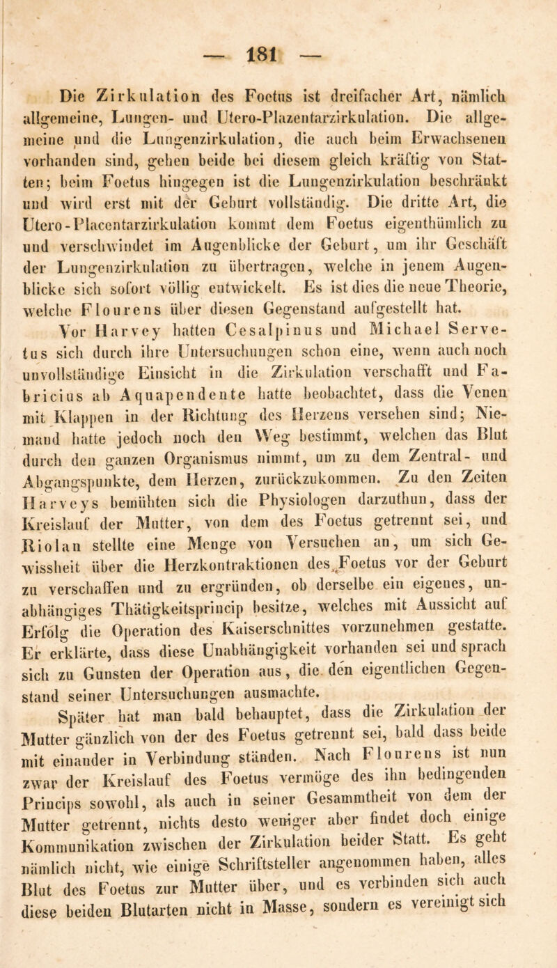 Die Zirkulation des Foctus ist dreifacher Art, nämlich allgemeine, Lungen- und Utero-Plazentarxirkulation. Die allge- meine und die Lungenzirkulation, die auch beim Erwachsenen vorhanden sind, gehen beide bei diesem gleich kräftig von Stat- ten; beim Foetus hingegen ist die Lungenzirkulation beschränkt und wird erst mit der Geburt vollständig. Die dritte Art, die Utero -Placentarzirkulatiom kommt dem Foetus eigentümlich zu und verschwindet im Augenblicke der Geburt, um ihr Geschäft der Lungenzirkulation zu übertragen, welche in jenem Augen- blicke sich sofort völlig entwickelt. Es ist dies die neue Theorie, welche Flourens über diesen Gegenstand aufgestellt hat. Vor Harvey hatten Cesalpinus und Michael Serve- tus sich durch ihre Untersuchungen schon eine, wenn auch noch unvollständige Einsicht in die Zirkulation verschafft und Fa- o bricius ab Aquapendente hatte beobachtet, dass die \cnen mit Klappen in der Richtung des Herzens versehen sind; Nie- mand hatte jedoch noch den Weg bestimmt, welchen das Blut durch den ganzen Organismus nimmt, um zu dem Zentral- und Abgangspunkte, dem Oerzen, zurückzukommen. Zu den Zeiten Harveys bemühten sich die Physiologen darzuthun, dass der Kreislauf der Mutter, von dem des Foetus getrennt sei, und Riolan stellte eine Menge von Versuchen an, um sich Ge- wissheit über die Herzkontraktionen des^Foetus vor der Geburt zu verschaffen und zu ergründen, ob derselbe ein eigenes, un- abhängiges Thätigkeitsprincip besitze, welches mit Aussicht aut Erfolg die Operation des Kaiserschnittes vorzunehmen gestatte. Er erklärte, dass diese Unabhängigkeit vorhanden sei und sprach sich zu Gunsten der Operation aus, die den eigentlichen Gegen- stand seiner Untersuchungen ausmachte. Später hat man bald behauptet, dass die Zirkulation der Mutter gänzlich von der des Foetus getrennt sei, bald dass beide mit einander in Verbindung ständen. Nach Flourens ist nun zwar der Kreislauf des Foetus vermöge des ihn bedingenden Princips sowohl, als auch in seiner Gesammtheit von dem der Mutter getrennt, nichts desto weniger aber findet doch einige Kommunikation zwischen der Zirkulation beider Statt. Es geht nämlich nicht, wie einige Schriftsteller angenommen haben, alles Blut des Foetus zur Mutter über, und es verbinden sich auch diese beiden Blutarten nicht in Masse, sondern es vereinigt sich