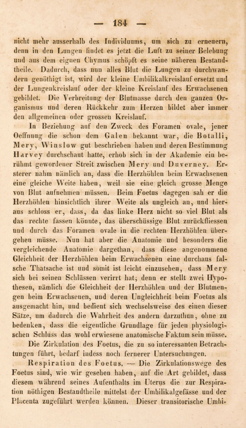 nicht mehr ausserhalb des Individuums, um sich zu erneuern, denn in den Lungen findet es jetzt die Luft zu seiner Belebung und aus dem eignen Chymus schöpft cs seine näheren Bestand- teile. Dadurch, dass nun alles Blut die Lungen zu durchwan- dern genötigt ist, wird der kleine Umbilikalkreislauf ersetzt und der Lungenkreislauf oder der kleine Kreislauf des Erwachsenen gebildet. Die Verbreitung der Blutmasse durch den ganzen Or- ganismus und deren Rückkehr zum Herzen bildet aber immer den allgemeinen oder grossen Kreislauf. In Beziehung auf den Zweck des Foramcn ovale, jener Oeffnuug die schon dem Galen bekannt war, die Botaili, Mery, Winslow gut beschrieben haben und deren Bestimmung Harvey durchschaut hatte, erhob sich in der Akademie ein be- rühmt gewordener Streit zwischen Mery und Duverney. Er- stem* nahm nämlich an, dass die Herzhöhlen beim Erwachsenen eine gleiche Weite haben, weil sie eine gleich grosse Menge von Blut aufnehmen müssen. Beim Foetus dagegen sah er die Herzhöhlen hinsichtlich ihrer Weite als ungleich an, und hier- aus schloss er, dass, da das linke Herz nicht so viel Blut als das rechte fassen könnte, das überschüssige Blut zurückfliessen und durch das Foramen ovale in die rechten Herzhöhlen über- gehen müsse. Nun hat aber die Anatomie und besonders die vergleichende Anatomie dargethan, dass diese angenommene Gleichheit der Herzhöhlen beim Erwachsenen eine durchaus fal- sche Thatsache ist und somit ist leicht einzusehen, dass Mery sich bei seinen Schlüssen verirrt hat; denn er stellt zwei Hypo- thesen, nämlich die Gleichheit der Herzhöhlen und der Blutmen- gen beim Erwachsenen, und deren Ungleichheit beim Foetus als ausgemacht hin, und bedient sich wechselsweise des einen dieser Sätze, um dadurch die Wahrheit des andern darzuthun, ohne zu bedenken, dass die eigentliche Grundlage für jeden physiologU sehen Schluss das wohl erwiesene anatomische Faktum sein müsse. Die Zirkulation des Foetus, die zu so interessanten Betrach- tungen führt, bedarf indess noch fernerer Untersuchungen. Respiration des Foetus, — Die Zirkulationswege des Foetus sind, wie wir gesehen haben, auf die Art gebildet, dass diesem während seines Aufenthalts im Uterus die zur Respira- tion nöthigen Bestandteile mittelst der Umhilikalgefässe und der Placenta zugeführt werden können. Dieser transitorische Um bi-