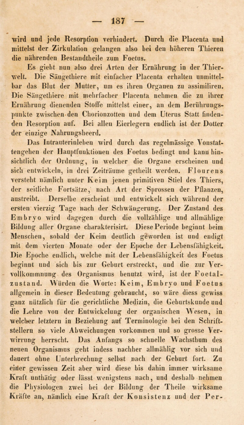 wird und jede Resorption verhindert. Durch die Placenta und mittelst der Zirkulation gelangen also bei den höheren Thieren die nährenden Bestandtheile zum Foetus. Es gieht nun also drei Arten der Ernährung in der Thier- welt. Die Säugethiere mit einfacher Placenta erhalten unmittel- bar das Blut der Mutter, um es ihren Organen zu assimiliren. Die Säugethiere mit mehrfacher Placenta nehmen die zu ihrer Ernährung dienenden Stoffe mittelst einer, an dem Berührungs- punkte zwischen'den Chorionzotten und dem Uterus Statt finden- den Resorption auf. Bei allen Eierlegern endlich ist der Dotter der einzige Nahrungsheerd. Das Intrauterinleben wird durch das regelmässige Vonstat- tengehcn der Hauptfunktioneu des Foetus bedingt und kann hin- sichtlich der Ordnung, in welcher die Organe erscheinen und sich entwickeln, in drei Zeiträume getheilt werden. Flourens versteht nämlich unter Keim jenen primitiven Stiel des Thiers, der seitliche Fortsätze, nach Art der Sprossen der Pflanzen, austreibt. Derselbe erscheint und entwickelt sich während der ersten vierzig Tage nach der Schwängerung. Der Zustand des Embryo wird dagegen durch die vollzählige und allmählige Bildung aller Organe charakterisirt. Diese Periode beginnt beim Menschen, sobald der Keim deutlich geworden ist und endigt mit dem vierten Monate oder der Epoche der Lebensfähigkeit. Die Epoche endlich, welche mit der Lebensfähigkeit des Foetus beginnt und sich bis zur Geburt erstreckt, und die zur Ver- vollkommnung des Organismus benutzt wird, ist der Foetal- zustand. Würden die Worte: Keim, Embryo und Foetus allgemein in dieser Bedeutung gebraucht, so wäre diess gewiss ganz nützlich für die gerichtliche Medizin, die Geburtskunde und die Lehre von der Entwickelung der organischen Wesen, in welcher letztem in Beziehung «auf Terminologie bei den Schrift- stellern so viele Abweichungen Vorkommen und so grosse Ver- wirrung herrscht. Das Anfangs so schnelle Wachsthum des neuen Organismus geht indess nachher allmählig vor sich und dauert ohne Unterbrechung selbst nach der Geburt fort. Zu eirier gewissen Zeit aber wird diese bis dahin immer wirksame Kraft unthätig oder lässt wenigstens nach, und deshalb nehmen die Physiologen zwei bei der Bildung der Theile wirksame Kräfte an, nämlich eine Kraft der Konsistenz und der Per-