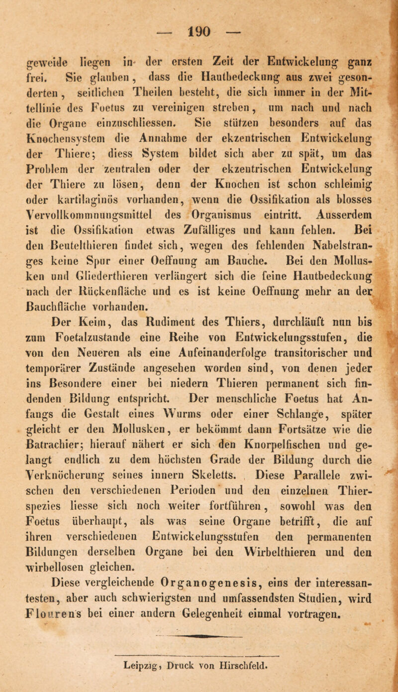 ge weide liegen in der ersten Zeit der Entwickelung ganz frei. Sie glauben, dass die Hautbedeckung aus zwei geson- derten , seitlichen Theilen besteht, die sich immer in der Mit- tellinie des Foetus zu vereinigen streben, um nach und nach die Organe einzuschiiessen. Sie stützen besonders auf das Knochensystem die Annahme der ekzentrischen Entwickelung der Thierc; diess System bildet sich aber zu spät, um das Problem der zentralen oder der ekzeutrischen Entwickelung der Thiere zu lösen, denn der Knochen ist schon schleimig oder kartilaginös vorhanden, wenn die Ossifikation als blosses Vervollkommnungsmittel des Organismus eintritt. Ausserdem ist die Ossifikation etwas Zufälliges und kann fehlen. Bei den Beutelthieren findet sich, wegen des fehlenden Nabelstran- ges keine Spur einer Oeffnung am Bauche. Bei den Mollus- ken und Gliederthieren verlängert sich die feine Iiautbedeckung nach der Bückenfläche und es ist keine Oeffnung mehr an der Bauchfläche vorhanden. Der Keim, das Rudiment des Thiers, durchläuft nun bis zum Foetalzustande eine Reihe von Entwickelungsstufen, die von den Neueren als eine Aufeinanderfolge transitorischer und temporärer Zustände angesehen worden sind, von denen jeder ins Besondere einer bei niedern Thieren permanent sich fin- denden Bildung entspricht. Der menschliche Foetus hat An- fangs die Gestalt eines Wurms oder einer Schlange, später gleicht er den Mollusken, er bekömmt dann Fortsätze wie die Batrachier; hierauf nähert er sich den Knorpelfischen und ge- langt endlich zu dem höchsten Grade der Bildung durch die Verknöcherung seines innern Skeletts. Diese Parallele zwi- schen den verschiedenen Perioden und den einzelnen Thier- spezies liesse sich noch weiter fortführen, sowohl was den Foetus überhaupt, als was seine Organe betrifft, die auf ihren verschiedenen Entwickelungsstufen den permanenten Bildungen derselben Organe bei den Wirbelthieren und den wirbellosen gleichen. Diese vergleichende Organogenesis, eins der interessan- testen, aber auch schwierigsten und umfassendsten Studien, wird Flourens bei einer andern Gelegenheit einmal vortragen. Leipzig! Druck von Hirschfeld.