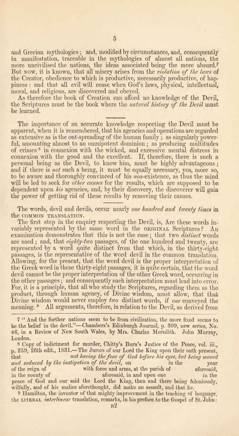 and Grecian mythologies*, and, modified by circumstances, and, consequently in manifestation, traceable in the mythologies of almost all nations, the more uncivilised the nations, the ideas associated being the more absurd.7. But now, it is known, that all misery arises from the violation of the laws of the Creator, obedience to which is productive, necessarily productive, of hap- piness : and that all evil will cease when God’s laws, physical, intellectual, moral, and religious, are discovered and obeyed. As therefore the book of Creation can afford no knowledge of the Devil, the Scriptures must be the book where the natural history of the Devil must be learned. The importance of an accurate knowledge respecting the Devil must be apparent, when it is remembered, that his agencies and operations are regarded as extensive as is the out-spreading of the human family; as singularly power- ful, amounting almost to an omnipotent dominion; as producing multitudes of crimes 7 8 in connexion with the wicked, and excessive mental distress in connexion with the good and the excellent. If, therefore, there is such a personal being as the Devil, to know him, must be highly advantageous ; and if there is not such a being, it must be equally necessary, yea, more so, to be aware and thoroughly convinced of his ^o^-existence, as thus the mind will be led to seek for other causes for the results, which are supposed to be dependent upon his agencies, and, by their discovery, the discoverer will gain the power of getting rid of these results by removing their causes. The words, devil and devils, occur nearly one hundred and twenty times in the COMMON TRANSLATION. The first step in the enquiry respecting the Devil, is, Are these words in- variably represented by the same word in the original Scriptures F An examination demonstrates that this is not the case; that two distinct words are used; and, that eighty-two passages, of the one hundred and twenty, are represented by a word quite distinct from that which, in the thirty-eight passages, is the representative of the word devil in the common translation. Allowing, for the present, that the word devil is the proper interpretation of the Greek word in these thirty-eight passages, it is quite certain, that the word devil cannot be the proper interpretation of the other Greek word, occurring in the other passages; and consequently such interpretation must lead into error. For, it is a principle, that all who study the Scriptures, regarding them as the product, through human agency, of Divine wisdom, must allow, that that Divine wisdom would never employ two distinct words, if one conveyed the meaning.9 All arguments, therefore, in relation to the Devil, as derived from 7 “ And the further nations seem to be from civilization, the more fixed seems to be the belief in the devil.”—Chambers’s Edinburgh Journal, p. 309, new series. No. 46, in a Review of New South Wales, by Mrs. Charles Meredith. John Murray, London. 8 Copy of indictment for murder, Chitty’s Burn’s Justice of the Peace, vol. iii., p. 259, 26th edit., 1831.—The Jurors of our Lord the King upon their oath present, that not having the fear of God before his eyes, but being moved and seduced by the instigation of the devil, on in the year of the reign of with force and arms, at the parish of aforesaid, in the county of aforesaid, in and upon one in the peace of God and our said the Lord the King, then and there being feloniously, wilfully, and of his malice aforethought, did make an assault, and that &c. 9 Hamilton, the inventor of that mighty improvement in the teaching of language, the literal interlinear translation, remarks, in his preface to the Gospel of St. John: b2