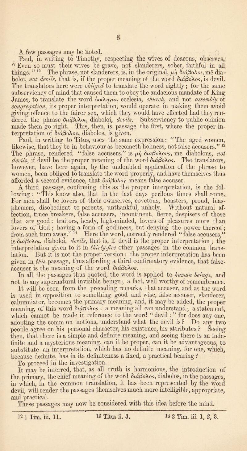 A few passages may be noted. Paul, in writing to Timothy, respecting the wives of deacons, observes, “ Even so mnst then wives be grave, not slanderers, sober, faithful in all. things.5512 The phrase, not slanderers, is, in the original, gr] dcdfioXoi, me dia- boioi, not devils, that is, if the proper meaning of the word SidfioXos, is devil. The translators here were obliged to translate the word rightly; for the same subserviency of mind that caused them to obey the audacious mandate of King James, to translate the word iKKXjjsia, ecclesia, church, and not assembly or congregation, its proper interpretation, would operate in making them avoid giving offence to the fairer sex, which they would have effected had they ren- dered the phrase Sm/3oXot, diaboloi, devils. Subserviency to public opinion made them go right. This, then, is passage the first, where the proper in- terpretation of 8id/3oXo?, diabolos, is given. Paul, in writing to Titus, uses the same expression: “ The aged women, likewise, that they be in behaviour’ as becometh holiness, not false accusers.” 13 The phrase, rendered “false accusers,” is grj diafioXovs, me diabolous, not devils, if devil be the proper meaning of the word didfSoXos. The translators, however, have here again, by the undoubted application of the phrase to women, been obliged to translate the word properly, and have themselves thus afforded a second evidence, that didftoXos means false accuser. A third passage, confirming this as the proper interpretation, is the fol- lowing : “ This know also, that in the last days perilous times shall come. Eor men shall be lovers of their ownselves, covetous, boasters, proud, blas- phemers, disobedient to parents, unthankful, unholy. Without natural af- fection, truce breakers, false accusers, incontinent, fierce, despisers of those that are good: traitors, heady, high-minded, lovers of pleasures more than lovers of God; having a form of godliness, but denying the power thereof; from such turn away.” 14 Here the word, correctly rendered “ false accusers,” is diaftoXoi, diaboloi, devils, that is, if devil is the proper interpretation ; the interpretation given to it in thirty-five other passages in the common trans- lation. But it is not the proper version: the proper interpretation has been given in this passage, thus affording a third confirmatory evidence, that false- accuser is the meaning of the word chd/3oXos. In all the passages thus quoted, the word is applied to human beings, and not to any supernatural invisible beings ; a fact, well worthy of remembrance. It will be seen from the preceding remarks, that accuser, and as the word is used in opposition to something good and wise, false accuser, slanderer, calumniator, becomes the primary meaning, and, it may be added, the proper meaning, of this word Std/3oXo? : a meaning all can understand; a statement, which cannot be made in reference to the word “ devil: ” for does any one, adopting the comm on notions, understand what the devil is ? Do any two people agree on his personal character, his existence, his attributes P Seeing then, that there is a simple and definite meaning, and seeing there is an inde- finite and a mysterious meaning, can it be proper, can it be advantageous, to substitute an interpretation, which has no definite meaning, for one, which, because definite, has in its definiteness a fixed, a practical bearing ? To proceed in the investigation. It may be inferred, that, as all truth is harmonious, the introduction of the primary, the chief meaning of the word didfdoXos, diabolos, in the passages, in which, in the common translation, it has been represented by the word devil, will render the passages themselves much more intelligible, appropriate, and practical. These passages may now be considered with this idea before the mind.