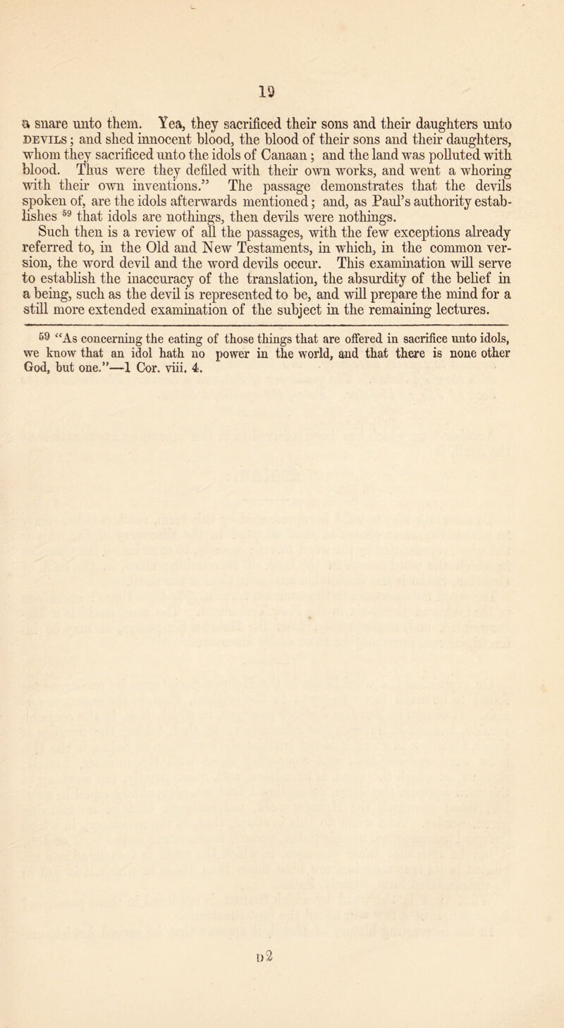 a snare unto them. Yea, they sacrificed their sons and their daughters unto devils ; and shed innocent blood, the blood of their sons and their daughters, whom they sacrificed unto the idols of Canaan ; and the land was polluted with blood. Thus were they defiled with their own works, and went a whoring with their own inventions.55 The passage demonstrates that the devils spoken of, are the idols afterwards mentioned; and, as Paul’s authority estab- lishes 59 that idols are nothings, then devils were nothings. Such then is a review of all the passages, with the few exceptions already referred to, in the Old and New Testaments, in which, in the common ver- sion, the word devil and the word devils occur. This examination will serve to establish the inaccuracy of the translation, the absurdity of the belief in a being, such as the devil is represented to be, and will prepare the mind for a still more extended examination of the subject in the remaining lectures. 59 “As concerning the eating of those things that are offered in sacrifice unto idols, we know that an idol hath no power in the world, and that there is none other God, but one.”—-1 Cor. viii. 4. d2