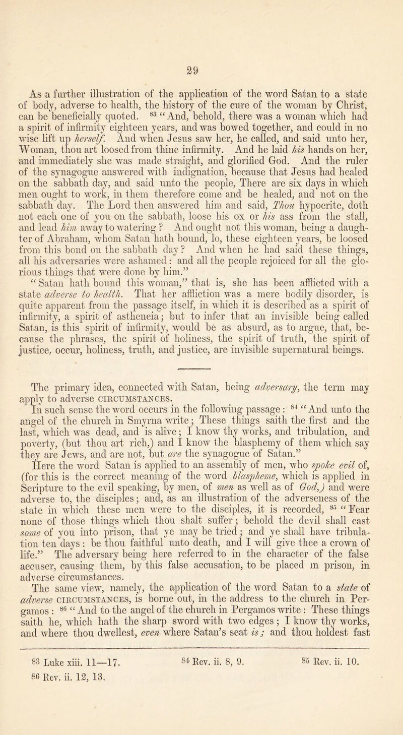 29 As a further illustration of the application of the word Satan to a state of body, adverse to health, the history of the cure of the woman by Christ, can be beneficially quoted. 83 “ And, behold, there was a woman which had a spirit of infirmity eighteen years, and was bowed together, and could in no wise lift up herself. And when Jesus saw her, he called, and said unto her. Woman, thou art loosed from thine infirmity. And he laid his hands on her, and immediately she was made straight, and glorified God. And the ruler of the synagogue answered with indignation, because that Jesus had healed on the sabbath day, and said unto the people, There are six days in which men ought to work, in them therefore come and be healed, and not on the sabbath day. The Lord then answered him and said, Thou hypocrite, doth not each one of you on the sabbath, loose his ox or his ass from the stall, and lead him away to watering ? And ought not this woman, being a daugh- ter of Abraham, whom Satan hath bound, lo, these eighteen years, be loosed from this bond on the sabbath day ? And when he had said these things, all his adversaries were ashamed: and all the people rejoiced for all the glo- rious things that were done by him.” “ Satan hath bound this woman,” that is, she has been afflicted with a state adverse to health. That her affliction was a mere bodily disorder, is quite apparent from the passage itself, in which it is described as a spirit of infirmity, a spirit of astheneia; but to infer that an invisible being called Satan, is this spirit of infirmity, would be as absurd, as to argue, that, be- cause the phrases, the spirit of holiness, the spirit of truth, the spirit of justice, occur, holiness, truth, and justice, are invisible supernatural beings. The primary idea, connected with Satan, being adversary, the term may apply to adverse circumstances. In such sense the word occurs in the following passage : 84 “ And unto the angel of the church in Smyrna write; These things saitli the first and the last, wdiich was dead, and is alive; I know thy works, and tribulation, and poverty, (but thou art rich,) and I know the blasphemy of them which say they are Jews, and are not, but are the synagogue of Satan.” Here the word Satan is applied to an assembly of men, who spolce evil of, (for this is the correct meaning of the word blaspheme, which is applied in Scripture to the evil speaking, by men, of men as well as of God,) and were adverse to, the disciples; and, as an illustration of the adverseness of the state in which these men vrere to the disciples, it is recorded, 85 “Lear none of those things which thou shalt suffer; behold the devil shall cast some of you into prison, that ye may be tried; and ye shall have tribula- tion ten days : be thou faithful unto death, and I will give thee a crown of life.” The adversary being here referred to in the character of the false accuser, causing them, by this false accusation, to be placed in prison, in adverse circumstances. The same view, namely, the application of the word Satan to a state of adverse circumstances, is borne out, in the address to the church in Per- gamos : 86 “ And to the angel of the church in Pergamos write : These things saith he, which hath the sharp sword with two edges ; I know thy works, and where thou dwellest, even where Satan’s seat is; and thou holdest fast 86 Rev. ii. 12, 13.