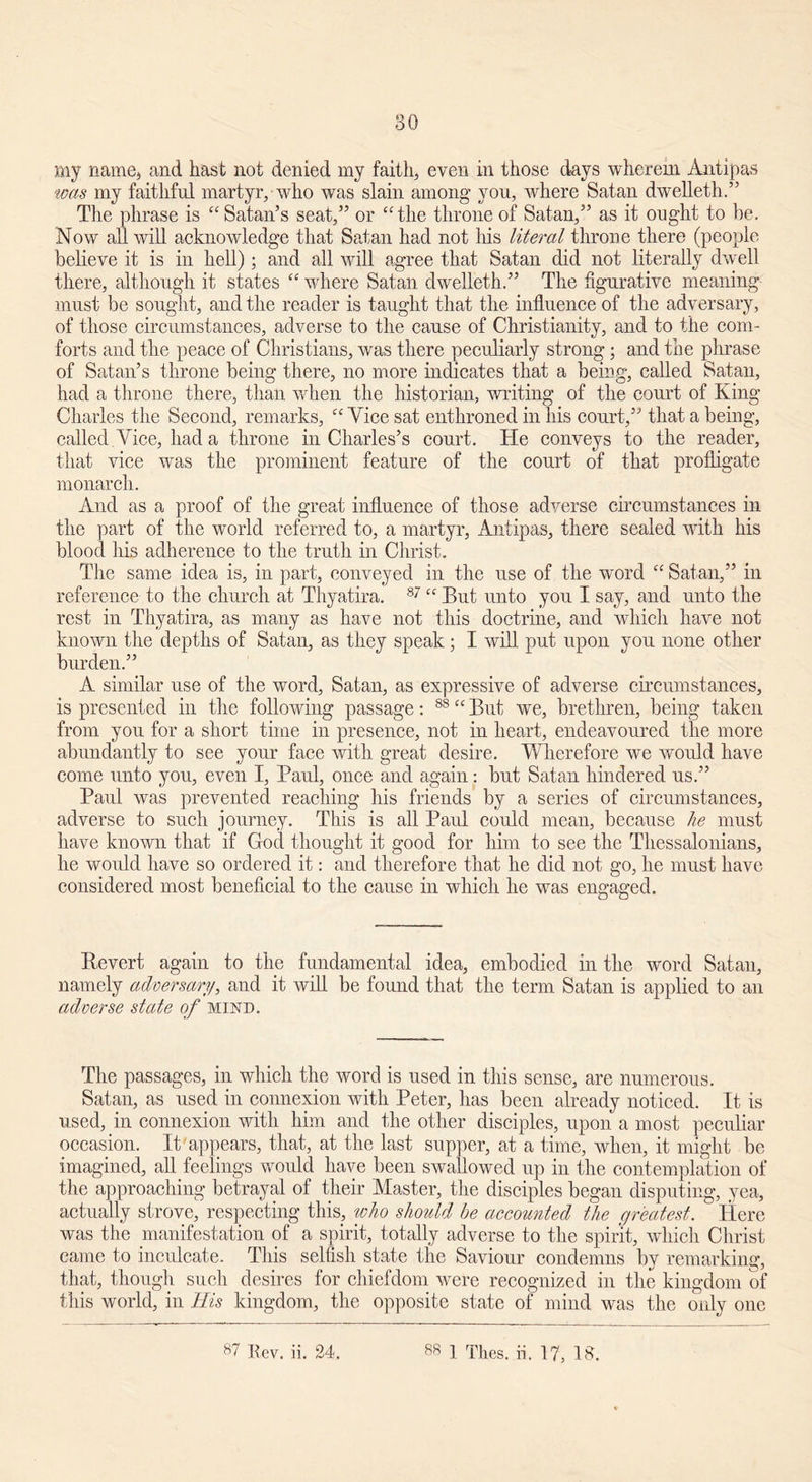 30 my name, and hast not denied my faith, even in those days wherein Antipas was my faithful martyr, who was slain among you, where Satan dwelleth.” The phrase is “ Satan’s seat,” or “the throne of Satan,” as it ought to he. Now all will acknowledge that Satan had not Iris literal throne there (people believe it is in hell); and all will agree that Satan did not literally dwell there, although it states “ where Satan dwelleth.” The figurative meaning must be sought, and the reader is taught that the influence of the adversary, of those circumstances, adverse to the cause of Christianity, and to the com- forts and the peace of Christians, was there peculiarly strong ; and tile phrase of Satan’s throne being there, no more indicates that a being, called Satan, had a throne there, than when the historian, writing of the court of King Charles the Second, remarks, “ Vice sat enthroned in liis court,” that a being, called Vice, had a throne in Charles’s court. He conveys to the reader, that vice was the prominent feature of the court of that profligate monarch. And as a proof of the great influence of those adverse circumstances in the part of the world referred to, a martyr, Antipas, there sealed with his blood his adherence to the truth in Christ. The same idea is, in part, conveyed in the use of the word “ Satan,” in reference to the church at Thyatira. 87 “ But unto you I say, and unto the rest in Thyatira, as many as have not this doctrine, and which have not known the depths of Satan, as they speak; I will put upon you none other burden.” A similar use of the word, Satan, as expressive of adverse circumstances, is presented in the following passage: 88 “ But we, brethren, being taken from you for a short time in presence, not in heart, endeavoured the more abundantly to see your face with great desire. Wherefore we would have come unto you, even I, Paul, once and again: but Satan hindered us.” Paul was prevented reaching his friends by a series of circumstances, adverse to such journey. This is all Paul could mean, because he must have known that if God thought it good for him to see the Thessalonians, he would have so ordered it: and therefore that he did not go, he must have considered most beneficial to the cause in which he wTas engaged. Bevert again to the fundamental idea, embodied in the word Satan, namely adversary, and it will be found that the term Satan is applied to an adverse state of mind. The passages, in which the word is used in this sense, are numerous. Satan, as used in connexion with Peter, has been already noticed. It is used, in connexion with him and the other disciples, upon a most peculiar occasion. It'appears, that, at the last supper, at a time, when, it might be imagined, all feelings would have been swallowed up in the contemplation of the approaching betrayal of their Master, the disciples began disputing, yea, actually strove, respecting this, who should be accounted the greatest. Here was the manifestation of a spirit, totally adverse to the spirit, which Christ came to inculcate. This selfish state the Saviour condemns by remarking, that, though such desires for chiefdom were recognized in the kingdom of this world, in His kingdom, the opposite state of mind was the only one