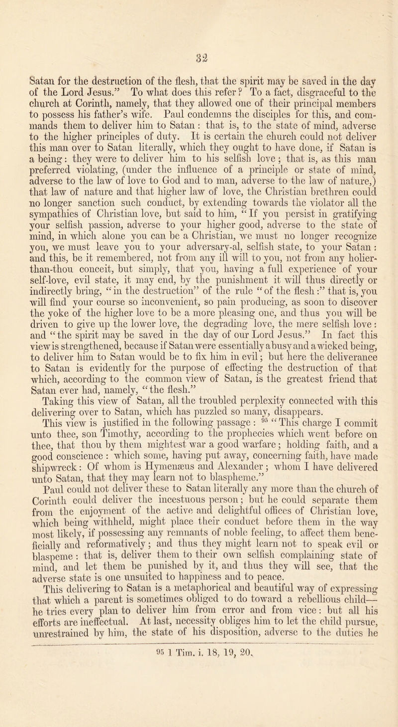33 Satan for the destruction of the flesh, that the spirit may be saved in the day of the Lord Jesus.” To what does this refer? To a fact, disgraceful to the church at Corinth, namely, that they allowed one of their principal members to possess his father’s wife. Paul condemns the disciples for this, and com- mands them to deliver him to Satan : that is, to the state of mind, adverse to the higher principles of duty. It is certain the church could not deliver this man over to Satan literally, which they ought to have done, if Satan is a being: they were to deliver him to his selfish love; that is, as this man preferred violating, (under the influence of a principle or state of mind, adverse to the law of love to God and to man, adverse to the law of nature,) that law of nature and that higher law of love, the Christian brethren could no longer sanction such conduct, by extending towards the violator all the sympathies of Christian love, but said to him, “ If you persist in gratifying your selfish passion, adverse to your higher good, adverse to the state of mind, in which alone you can be a Christian, we must no longer recognize you, we must leave you to your adversary-al, selfish state, to your Satan: and this, be it remembered, not from any ill will to you, not from any holier- than-thou conceit, but simply, that you, having a full experience of your self-love, evil state, it may end, by the punishment it will thus directly or indirectly bring, “ in the destruction” of the rule “ of the flesh:” that is, you will find your course so inconvenient, so pain producing, as soon to discover the yoke of the higher love to be a more pleasing one, and thus you will be driven to give up the lower love, the degrading love, the mere selfish love : and “the spirit may be saved in the day of our Lord Jesus.” In fact this viewis strengthened, because if Satan were essentially abusy and a wicked being, to deliver him to Satan would be to fix him in evil; but here the deliverance to Satan is evidently for the purpose of effecting the destruction of that which, according to the common view of Satan, is the greatest friend that Satan ever had, namely, “ the flesh.” Taking this view of Satan, all the troubled perplexity connected with this delivering over to Satan, which has puzzled so many, disappears. This view is justified in the following passage : 95 “ This charge I commit unto thee, son Timothy, according to the prophecies which went before on thee, that thou by them mightest war a good warfare; holding faith, and a good conscience : which some, having put away, concerning faith, have made shipwreck: Of whom is Hymenseus and Alexander ; whom I have delivered unto Satan, that they may learn not to blaspheme.” Paul could not deliver these to Satan literally any more than the church of Corinth could deliver the incestuous person; but he could separate them from the enjoyment of the active and delightful offices of Christian love, which being withheld, might place their conduct before them in the way most likely, if possessing any remnants of noble feeling, to affect them bene- ficially and reformatively; and thus they might learn not to speak evil or blaspeme : that is, deliver them to their own selfish complaining state of mind, and let them be punished by it, and thus they will see, that the adverse state is one unsuited to happiness and to peace. This delivering to Satan is a metaphorical and beautiful way of expressing that which a parent is sometimes obliged to do toward a rebellious child—■ he tries every plan to deliver him from error and from vice: but all his efforts are ineffectual. At last, necessity obliges him to let the child pursue, unrestrained by him, the state of his disposition, adverse to the duties he