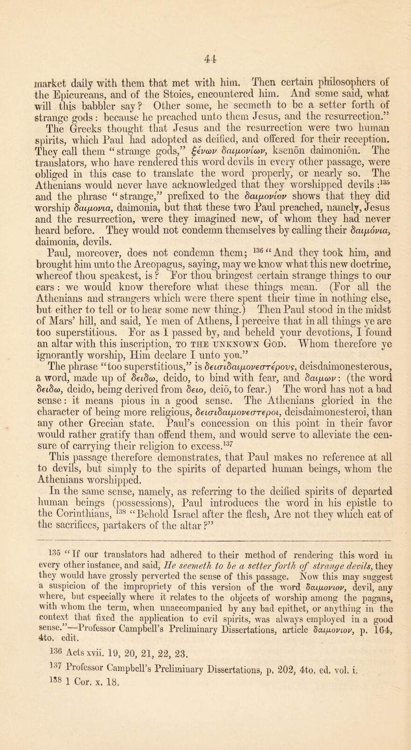 market daily with them that met with him. Then certain philosophers of the Epicureans, and of the Stoics, encountered him. And some said, what will this babbler say? Other some, lie seemeth to be a setter forth of strange gods : because he preached unto them Jesus, and the resurrection.” The Greeks thought that Jesus and the resurrection were two human spirits, which Paul had adopted as deified, and offered for their reception. They call them “ strange gods,” ££va>v dat/mmW, ksenon daimonion. The translators, who have rendered this word devils in every other passage, were obliged in this case to translate the word properly, or nearly so. The Athenians would never have acknowledged that they worshipped devils :135 and the phrase “ strange,” prefixed to the daip-oviov shows that they did worship dciipovia, daimonia, but that these two Paul preached, namely, Jesus and the resurrection, were they imagined new, of whom they had never heard before. They would not condemn themselves by calling their dcupovia, daimonia, devils. Paul, moreover, does not condemn them; 136“And they took him, and brought him unto the Areopagus, saying, may we know what this new doctrine, whereof thou speakest, is ? Eor thou bringest certain strange things to our ears : we would know therefore what these things mean. (Eor all the Athenians and strangers which were there spent their time in nothing else, but either to tell or to hear some new thing.) Then Paul stood in the midst of Mars’ hill, and said, Ye men of Athens, I perceive that in all things ye are too superstitious. Eor as I passed by, and beheld your devotions, I found an altar with this inscription, to the unknown God. Whom therefore ye ignorantly worsliip, Him declare I unto you.” The phrase “too superstitious,” is deMTidcup-ovearepovs, deisdahnonesterous, a word, made up of babco, deido, to bind with fear, and dcupow: (the word beibco, deido, being derived from beto, deio, to fear.) The word has not a bad sense: it means pious in a good sense. The Athenians gloried in the character of being more religious, beundaipovearepoi,, deisdaimonesteroi, than any other Grecian state. Paul’s concession on this point in their favor would rather gratify than offend them, and would serve to alleviate the cen- sure of carrying their religion to excess.137 This passage therefore demonstrates, that Paul makes no reference at all to devils, but simply to the spirits of departed human beings, whom the Athenians worshipped. In the same sense, namely, as referring to the deified spirits of departed human beings (possessions), Paul introduces the word in his epistle to the Corinthians, 138 “Behold Israel after the flesh, Are not they which eat of the sacrifices, partakers of the altar ?” 135 “ If our translators had adhered to their method of rendering this word in every other instance, and said, He seemeth to be a setter forth of strange devils, they they would have grossly perverted the sense of this passage. Now this may suggest a suspicion of the impropriety of this version of the word dai/aonov, devil, any where, but especially where it relates to the objects of worship among the pagans, with whom the term, when unaccompanied by any bad epithet, or anything in the context that fixed the application to evil spirits, was always employed in a good sense. Professor Campbells Preliminary Dissertations, article dcugoviov, p. 1G4, 4to. edit. 136 Acts xvii. 19, 20, 21, 22, 23. 137 Professor Campbell’s Preliminary Dissertations, p. 202, 4to. ed. vol. i. 158 1 Cor. x. 18,