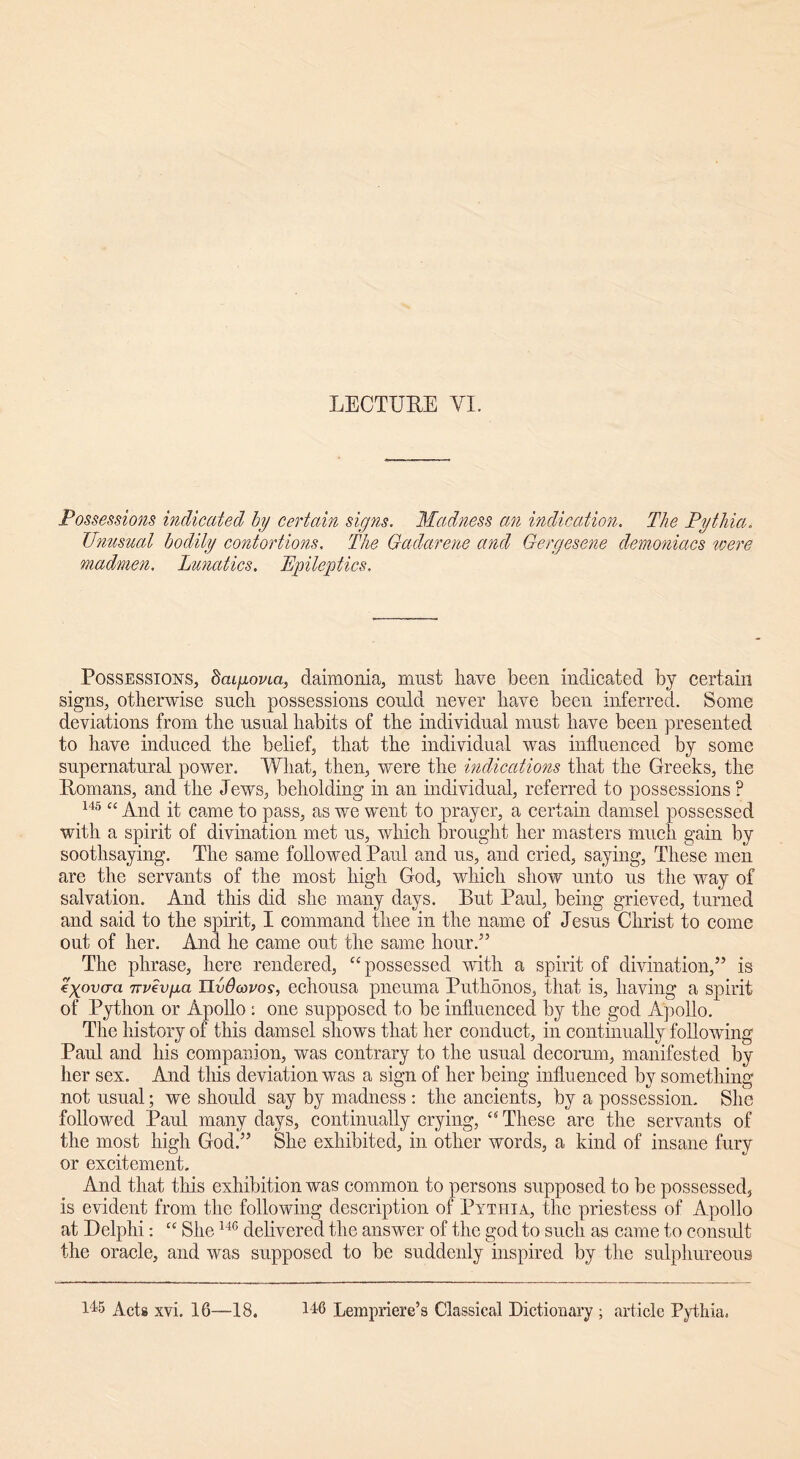 Possessions indicated by certain signs. Madness an indication. The Pythia. Unusual bodily contortions. The Gadarene and Gergesene demoniacs were madmen. Lunatics. Epileptics, Possessions, bcapovia, daimonia, must have been indicated by certain signs, otherwise such possessions could never have been inferred. Some deviations from the usual habits of the individual must have been presented to have induced the belief, that the individual was influenced by some supernatural power. What, then, were the indications that the Greeks, the Romans, and the Jews, beholding in an individual, referred to possessions ? 145 “ And it came to pass, as we went to prayer, a certain damsel possessed with a spirit of divination met us, which brought her masters much gain by soothsaying. The same followed Paul and us, and cried, saying, These men are the servants of the most high God, which show unto ns the way of salvation. And this did she many days. But Paul, being grieved, turned and said to the spirit, I command thee in the name of Jesus Christ to come out of her. And he came out the same hour.” The phrase, here rendered, “ possessed with a spirit of divination,” is eyovo-a TTvivpa Uvdoovos, echousa pneuma Puthdnos, that is, having a spirit of Python or Apollo : one supposed to be influenced by the god Apollo. The history of this damsel shows that her conduct, in continually following Paul and his companion, was contrary to the usual decorum, manifested by her sex. And this deviation was a sign of her being influenced by something not usual; we should say by madness : the ancients, by a possession. She followed Paul many days, continually crying, “ These are the servants of the most high God.” She exhibited, in other words, a kind of insane fury or excitement. And that this exhibition was common to persons supposed to be possessed, is evident from the following description of Pythia, the priestess of Apollo at Delphi: “ She146 delivered the answer of the god to such as came to consult the oracle, and was supposed to be suddenly inspired by the sulphureous Acts xvi. 16—18. 146 Lempriere’s Classical Dictionary ; article Pythia.