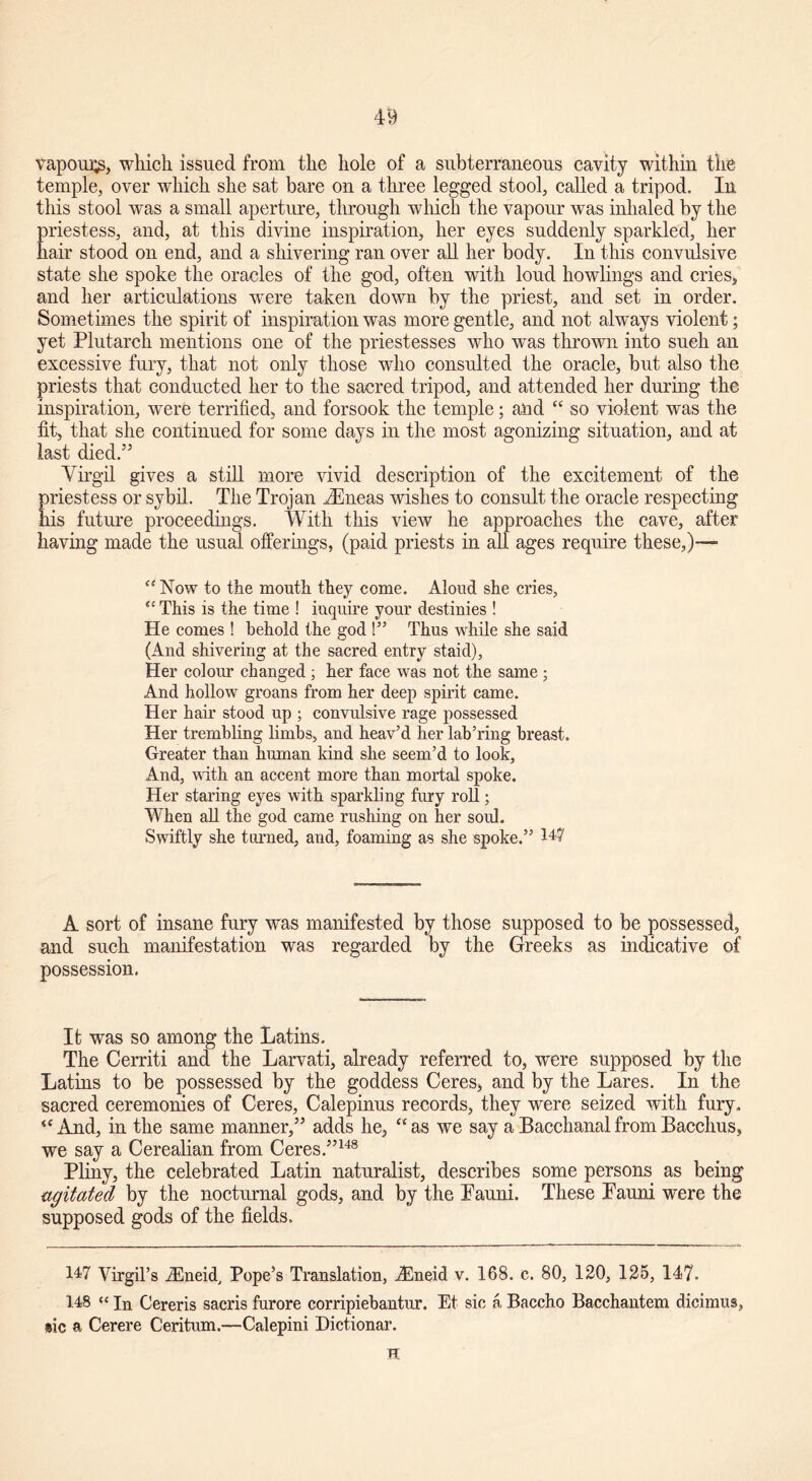 vapours, which issued from the hole of a subterraneous cavity within the temple, over which she sat bare on a three legged stool, called a tripod. In this stool was a small aperture, through which the vapour was inhaled by the priestess, and, at this divine inspiration, her eyes suddenly sparkled, her hair stood on end, and a shivering ran over all her body. In this convulsive state she spoke the oracles of the god, often with loud howlings and cries, and her articulations were taken down by the priest, and set in order. Sometimes the spirit of inspiration was more gentle, and not always violent; yet Plutarch mentions one of the priestesses who was thrown into such an excessive fury, that not only those who consulted the oracle, but also the priests that conducted her to the sacred tripod, and attended her during the inspiration, were terrified, and forsook the temple; and “ so violent was the fit, that she continued for some days in the most agonizing situation, and at last died.5’ Virgil gives a still more vivid description of the excitement of the priestess or sybil. The Trojan iEneas wishes to consult the oracle respecting his future proceedings. With this view he approaches the cave, after having made the usual offerings, (paid priests in all ages require these,)— “Now to the mouth they come. Aloud she cries, “ This is the time ! inquire your destinies ! He comes ! behold the god !” Thus while she said (And shivering at the sacred entry staid), Her colour changed ; her face was not the same ; And hollow groans from her deep spirit came. Her hair stood up ; convulsive rage possessed Her trembling limbs, and heav’d her lab’ring breast. Greater than human kind she seem’d to look, And, with an accent more than mortal spoke. Her staring eyes with sparkling fury roll; When all the god came rushing on her soul. Swiftly she turned, and, foaming as she spoke.” W A sort of insane fury was manifested by those supposed to be possessed, and such manifestation was regarded by the Greeks as indicative of possession. It was so among the Latins. The Cerriti and the Larvati, already referred to, were supposed by the Latins to be possessed by the goddess Ceres, and by the Lares. In the sacred ceremonies of Ceres, Calepinus records, they were seized with fury,. “And, in the same manner,” adds he, “as we say a Bacchanal from Bacchus, we say a Cerealian from Ceres.”148 Pliny, the celebrated Latin naturalist, describes some persons as being agitated by the nocturnal gods, and by the Pauni. These Fauni were the supposed gods of the fields. 147 Virgil’s iEneid, Pope’s Translation, iEneid v. 168. c. 80, 120, 125, 147. 148 “ In Cereris sacris furore corripiebantur. Et sic a Baccho Bacchantem dicimus, sic a Cerere Ceritum.—Calepini Dictionar. H