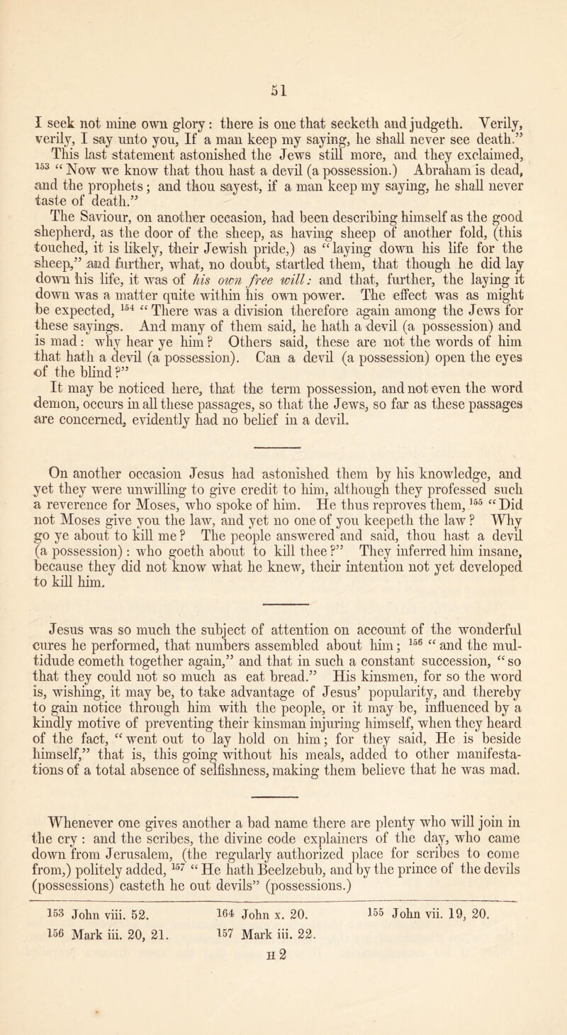 I seek not mine own glory: there is one that seeketh and judgeth. Verily, verily, I say unto you, If a man keep my saying, he shall never see death.” This last statement astonished the Jews still more, and they exclaimed, 153 “ Now we know that thou hast a devil (a possession.) Abraham is dead, and the prophets; and thou sayest, if a man keep my saying, he shall never taste of death.” The Saviour, on another occasion, had been describing himself as the good shepherd, as the door of the sheep, as having sheep of another fold, (this touched, it is likely, their Jewish pride,) as “laying down his life for the sheep,” and further, what, no doubt, startled them, that though he did lay down his life, it was of his own free will: and that, further, the laying it down was a matter quite within his own power. The effect was as might be expected, 154 “ There wras a division therefore again among the Jews for these sayings. And many of them said, he hath a devil (a possession) and is mad: why hear ye him ? Others said, these are not the words of him that hath a devil (a possession). Can a devil (a possession) open the eyes of the blind?” It may be noticed here, that the term possession, and not even the word demon, occurs in all these passages, so that the Jews, so far as these passages are concerned, evidently had no belief in a devil. On another occasioii Jesus had astonished them by his knowledge, and yet they were unwilling to give credit to him, although they professed such a reverence for Moses, who spoke of him. He thus reproves them,155 “Did not Moses give you the law, and yet no one of you keepeth the law ? Why go ye about to kill me ? The people answered and said, thou hast a devil (a possession): who goeth about to kill thee ?” They inferred him insane, because they did not know what he knew, their intention not yet developed to kill him. Jesus was so much the subject of attention on account of the wonderful cures he performed, that numbers assembled about him; 156 “ and the mul- tidude cometh together again,” and that in such a constant succession, “ so that they could not so much as eat bread.” His kinsmen, for so the word is, wishing, it may be, to take advantage of Jesus5 popularity, and thereby to gain notice through him with the people, or it may be, influenced by a kindly motive of preventing their kinsman injuring himself, when they heard of the fact, “ went out to lay hold on him; for they said, He is beside himself,55 that is, this going without his meals, added to other manifesta- tions of a total absence of selfishness, making them believe that he was mad. Whenever one gives another a bad name there are plenty who will join in the cry : and the scribes, the divine code explainers of the day, who came down from Jerusalem, (the regularly authorized place for scribes to come from,) politely added, 15r “ He hath Beelzebub, and by the prince of the devils (possessions) casteth he out devils” (possessions.) 153 John viii. 52. 164 John x. 20. 155 John vii. 19, 20. 156 Mark iii. 20, 21. 157 Mark iii. 22. H 2