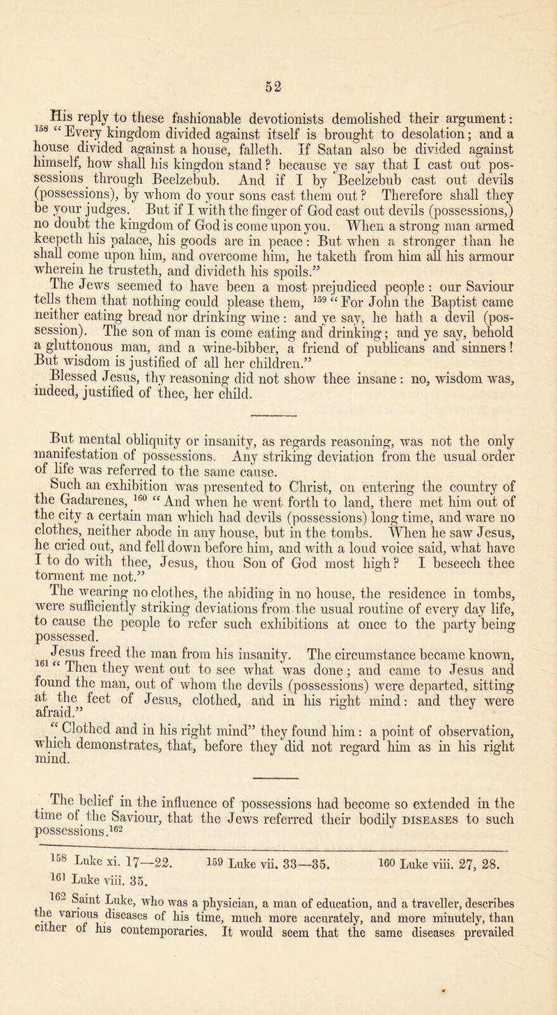His reply to these fashionable devotionists demolished their argument: 138 “ Every kingdom divided against itself is brought to desolation; and a house divided against a house, falleth. If Satan also be divided against himself, how shall his kingdon stand ? because ye say that I east out pos- sessions. through Beelzebub. And if I by Beelzebub cast out devils (possessions), by whom do your sons cast them out ? Therefore shall they be your judges. But if I with the finger of God cast out devils (possessions,) no doubt the kingdom of God is come upon you. When a strong man armed keepeth his palace, his goods are in peace: But when a stronger than he shall come upon him, and overcome him, he taketh from him all his armour wherein he trusteth, and divideth his spoils.” The Jews seemed to have been a most prejudiced people: our Saviour tells them that nothing could please them, 159 “ For John xhe Baptist came neither eating bread nor drinking wine : and ye say, he hath a devil (pos- session). The son of man is come eating and drinking; and ye say, behold a gluttonous. man, and a wine-bibber, a friend of publicans and sinners! But wisdom is justified of all her children.” Blessed Jesus, thy reasoning did not show thee insane : no, wisdom was, indeed, justified of thee, her child. But mental obliquity or insanity, as regards reasoning, was not the only manifestation of possessions. Any striking deviation from the usual order of life was referred to the same cause. Such an exhibition was presented to Christ, on entering the country of the Gadarenes, 160 “ And when he went forth to land, there met him out of the city a certain man which had devils (possessions) long time, and ware no clothes, neither abode in any house, but in the tombs. When he saw Jesus, he cried out, and fell down before him, and with a loud voice said, what have I to do with thee, Jesus, thou Son of God most high? I beseech thee torment me not.” The wearing no clothes, the abiding in no house, the residence in tombs, were sufficiently striking deviations from the usual routine of every day life, to cause the people to refer such exhibitions at once to the party being possessed. Jesus freed the man from his insanity. The circumstance became known, “ Then they went out to see what was done; and came to Jesus and found the man, out of whom the devils (possessions) were departed, sitting at the feet of Jesus, clothed, and in his right mind: and they were afraid.” ‘‘ Clothed and in his right mind” they found him: a point of observation, winch demonstrates, that, before they did not regard him as in his right mind. The belief in the influence of possessions had become so extended in the time of the Saviour, that the Jews referred their bodily diseases to such possessions.162 158 Luke xi. 17—22. 159 Luke vii. 33—35. 160 Luke viii. 27, 28. 161 Luke viii. 35. 16*- Saint Luke, who was a physician, a man of education, and a traveller, describes le various diseases of his time, much more accurately, and more minutely, than cither of his contemporaries. It would seem that the same diseases prevailed