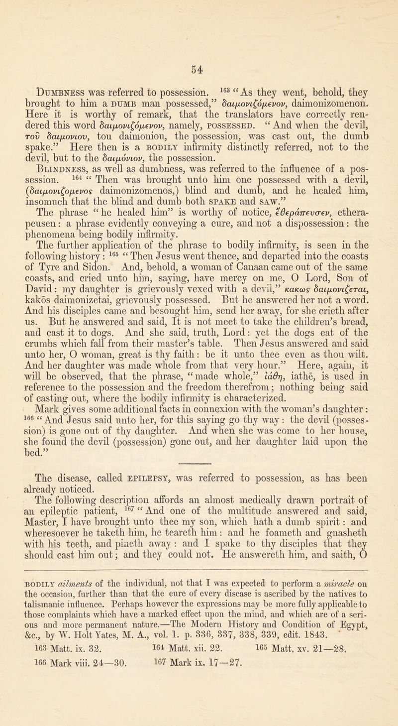 Dumbness was referred to possession. 163 “ As they went, behold, they brought to him a dumb man possessed/’ dai/jLoviCofxevov, daimonizomenon. Here it is worthy of remark, that the translators have correctly ren- dered this word baifxovi^oiievov, namely, possessed. “ And when the devil, rov 8cu[ioviov, tou daimoniou, the possession, was cast out, the dumb spake.” Here then is a bodily infirmity distinctly referred, not to the devil, but to the 8aip.oviov, the possession. Blindness, as well as dumbness, was referred to the influence of a pos- session. 164 “ Then was brought unto him one possessed with a devil, (bcufjLovLfyiJLevos daimonizomenos,) blind and dumb, and he healed him, insomuch that the blind and dumb both spake and saw.” The phrase “ he healed him” is worthy of notice, eOepaurvcrev, ethera- peusen: a phrase evidently conveying a cure, and not a dispossession: the phenomena being bodily infirmity. The further application of the phrase to bodily infirmity, is seen in the following history: 165 “ Then Jesus went thence, and departed into the coasts of Tyre and Sidon. And, behold, a woman of Canaan came out of the same coasts, and cried unto him, saying, have mercy on me, O Lord, Son of David: my daughter is grievously vexed with a devil,” kukcos daipovi^erai, kakos daimonizetai, grievously possessed. But he answered her not a word. And his disciples came and besought him, send her away, for she crietli after us. But he answered and said, It is not meet to take the children’s bread, and cast it to dogs. And she said, truth, Lord: yet the dogs eat of the crumbs which fall from their master’s table. Then Jesus answered and said unto her, O woman, great is thy faith: be it nnto thee even as thon wilt. And her daughter was made whole from that very hour.” Here, again, it will be observed, that the phrase, “made whole,” laOrj, iathe, is nsed in reference to the possession and the freedom therefrom; nothing being said of casting out, where the bodily infirmity is characterized. Mark gives some additional facts in connexion with the woman’s daughter : 166 “And Jesns said unto her, for this saying go thy way: the devil (posses- sion) is gone out of thy daughter. And when she was come to her house, she found the devil (possession) gone out, and her daughter laid upon the bed.” The disease, called epilepsy, was referred to possession, as has been already noticed. The following description affords an almost medically drawn portrait of an epileptic patient, 167 “ And one of the multitude answered and said. Master, I have brought unto thee my son, which hath a dumb spirit: and wheresoever he taketh him, he teareth him: and he foameth and gnasheth with his teeth, and pineth away : and I spake to thy disciples that they should cast him out; and they could not. He answereth him, and saith, O bodily ailments of the individual, not that I was expected to perform a miracle on the occasion, further than that the cure of every disease is ascribed by the natives to talismanic influence. Perhaps however the expressions may be more fully applicable to those complaints which have a marked effect upon the mind, and which are of a seri- ous and more permanent nature.—The Modern History and Condition of Egypt, &c., by W. Holt Yates, M. A., vol. 1. p. 336, 337, 338, 339, edit. 1843. ' 163 Matt. ix. 32. 161 Matt. xii. 22. 165 Matt. xv. 21—28.