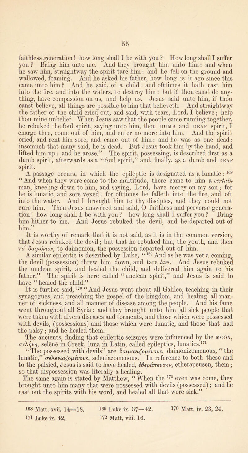 faithless generation! how long shall I be with you P How long shall I suffer you P Bring him unto me. And they brought him unto him: and when he saw him, straightway the spirit tare him: and he fell on the ground and wallowed, foaming. And lie asked his father, how long is it ago since this came unto him ? And he said, of a child; and ofttimes it hath cast him into the fire, and into the waters, to destroy him: but if thou canst do any- thing, have compassion on us, and help us. Jesus said unto him, if thou canst believe, all things are possible to him that believeth. And straightway the father of the child cried out, and said, with tears, Lord, I believe; help thou mine unbelief. When Jesus saw that the people came running together, he rebuked the foul spirit, saying unto him, thou dumb and deaf spirit, I charge thee, come out of him, and enter no more into him. And the spirit cried, and rent him sore, and came out of him: and he was as one dead: insomuch that many said, he is dead, Bnt Jesus took him by the hand, and lifted him up : and he arose/5 The spirit, possessing, is described first as a dumb spirit, afterwards as a “ foul spirit,55 and, finally, as a dumb and deaf spirit. A passage occurs, in which the epileptic is designated as a lunatic: 168 “ And when they were come to the multitude, there came to him a certain man, kneeling down to him, and saying, Lord, have mercy on my son; for he is lunatic, and sore vexed: for ofttimes he falletli into the fire, and oft into the water. And I brought him to thy disciples, and they could not cure him.. Then Jesus answered and said, O faithless and perverse genera- tion ! how long shall I be with you ? how long shall I suffer you ? Bring him hither to me. And Jesus rebuked the devil, and he departed out of him.55 It is worthy of remark that it is not said, as it is in the common version, that Jesus rebuked the devil; but that he rebuked him, the youth, and then to bcupoviov, to cl aim on ion, the possession departed out of him. A similar epileptic is described by Luke, “169 And as he was yet a coming, the devil (possession) threw him down, and tare liim. And Jesus rebuked the unclean spirit, and healed the child, and delivered him again to his father.55 The spirit is here called “ unclean spirit,55 and Jesus is said to have “ healed the child.55 It is further said,170 “ And Jesus went about all Galilee, teaching in their synagogues, and preaching the gospel of the kingdom, and healing all man- ner of sickness, and all manner of disease among the people. And his fame went throughout all Syria: and they brought unto him all sick people that were taken with divers diseases and torments, and those which were possessed with devils, (possessions) and those which were lunatic, and those that had the palsy; and he healed them. The ancients, finding that epileptic seizures were influenced by the moon, aeXrjvr), selene in Greek, luna in Latin, called epileptics, lunatics.171 “The possessed with devils55 are daipovL^opevovs, daimonizomenous, “the lunatic,55 o-e\evia£o[xevovs, seleniazomenous. In reference to both these and to the palsied, J esus is said to have healed, iOepcurevatv, etherapeusen, them; so that dispossession was literally a healing. The same again is stated by Matthew, “ When the 172 even was come, they brought unto him many that were possessed with devils (possessed); and he cast out the spirits with his word, and healed all that were sick.55 168 Matt. xvii. 14—18, 169 Luke ix. 87—42. 170 Matt. iv. 23, 24.
