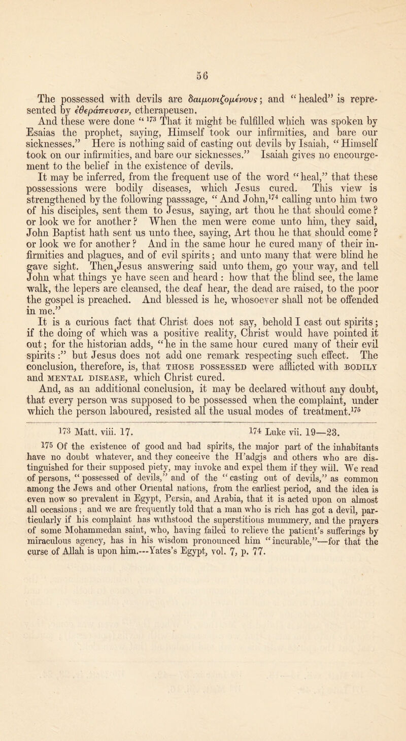 The possessed with devils are dai/xoviCofievovs; and ee healed55 is repre- sented by idepcmevocv, etherapeusen. And these were done “173 That it might be fulfilled which was spoken by Esaias the prophet, saying, Himself took our infirmities, and bare our sicknesses.55 Here is nothing said of casting out devils by Isaiah, “ Himself took on our infirmities, and bare our sicknesses.55 Isaiah gives no encourge- ment to the belief in the existence of devils. It may be inferred, from the frequent use of the word <c heal,55 that these possessions were bodily diseases, which Jesus cured. This view is strengthened by the following passsage, “ And John,174 calling unto him two of his disciples, sent them to Jesus, saying, art thou he that should come ? or look we for another ? When the men were come unto him, they said, John Baptist hath sent us unto thee, saying, Art thou he that should come ? or look we for another ? And in the same hour he cured manv of their in- tJ firmities and plagues, and of evil spirits; and unto many that were blind he gave sight. Then,Jesus answering said unto them, go your way, and tell John what things ye have seen and heard : how that the blind see, the lame walk, the lepers are cleansed, the deaf hear, the dead are raised, to the poor the gospel is preached. And blessed is he, whosoever shall not be offended in me.55 It is a curious fact that Christ does not say, behold I cast out spirits; if the doing of which was a positive reality, Christ would have pointed it out; for the historian adds, “ he in the same hour cured many of their evil spirits :55 but Jesus does not add one remark respecting such effect. The conclusion, therefore, is, that those possessed were afflicted with bodily and mental disease, which Christ cured. And, as an additional conclusion, it may be declared without any doubt, that every person was supposed to be possessed when the complaint, under which the person laboured, resisted all the usual modes of treatment.175 173 Matt. viii. 17. 174 Luke vii. 19—23. 175 Of the existence of good and bad spirits, the major part of the inhabitants have no doubt whatever, and they conceive the IFadgjs and others who are dis- tinguished for their supposed piety, may invoke and expel them if they will. We read of persons, “ possessed of devils/5 and of the “ casting out of devils,55 as common among the Jews and other Oriental nations, from the earliest period, and the idea is even now so prevalent in Egypt, Persia, and Arabia, that it is acted upon on almost all occasions; and we are frequently told that a man who is rich has got a devil, par- ticularly if his complaint has withstood the superstitious mummery, and the prayers of some Mohammedan saint, who, having failed to relieve the patient’s sufferings by miraculous agency, has in his wisdom pronounced him “ incurable,”—for that the curse of Allah is upon him.—Yates’s Egypt, vol. 7, p. 77.