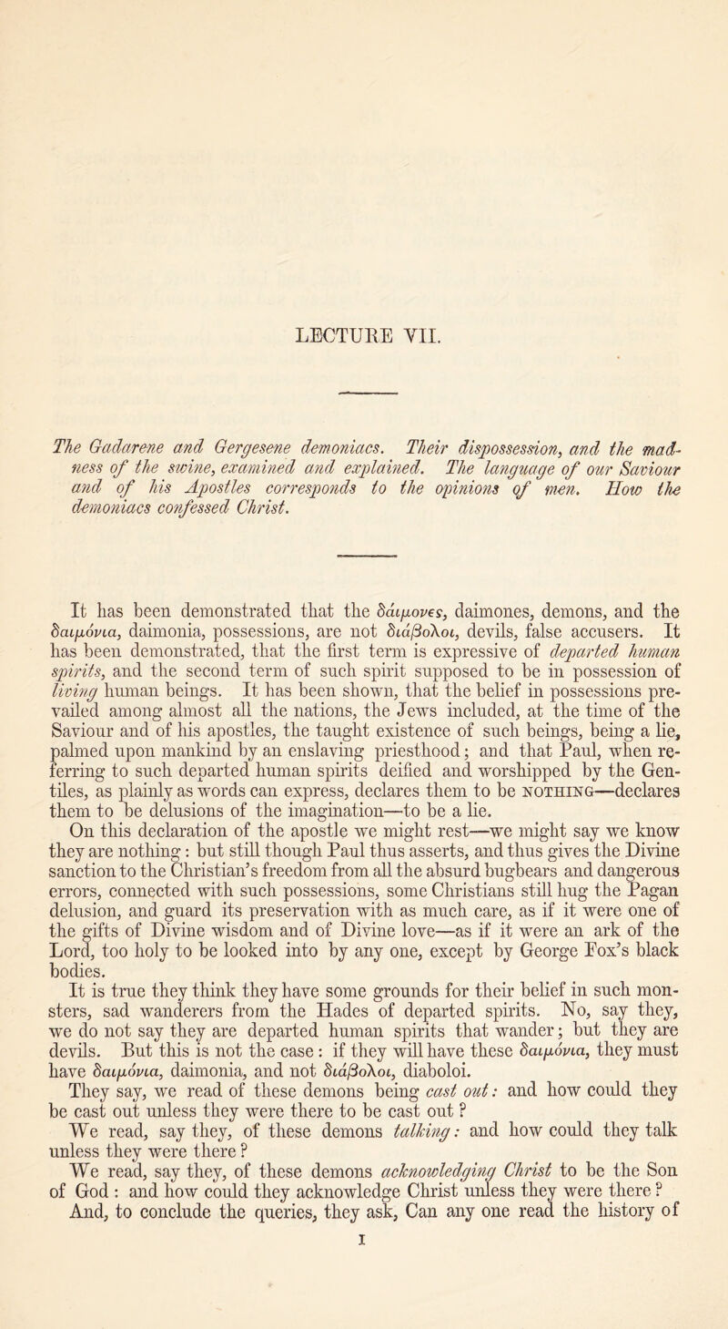 LECTURE YU. The Gadarene and Gergesene demoniacs. Their dispossession, and the mad- ness of the swine, examined and explained. The language of our Saviour and of his Apostles corresponds to the opinions of men. How the demoniacs confessed Christ. It lias been demonstrated tliat the baigoves, daimones, demons, and the bcugovia, daimonia, possessions, are not dtd/3oXoi, devils, false accusers. It has been demonstrated, that the first term is expressive of departed human spirits, and the second term of such spirit supposed to be in possession of living human beings. It has been shown, that the belief in possessions pre- vailed among almost all the nations, the Jews included, at the time of the Saviour and of his apostles, the taught existence of such beings, being a lie, palmed upon mankind by an enslaving priesthood; and that Paul, when re- ferring to such departed human spirits deified and worshipped by the Gen- tiles, as plainly as words can express, declares them to be nothing—declares them to be delusions of the imagination—to be a lie. On this declaration of the apostle we might rest—-we might say we know they are nothing: but still though Paul thus asserts, and thus gives the Divine sanction to the Christian’s freedom from all the absurd bugbears and dangerous errors, connected with such possessions, some Christians still hug the Pagan delusion, and guard its preservation with as much care, as if it were one of the gifts of Divine wisdom and of Divine love—as if it were an ark of the Lord, too holy to be looked into by any one, except by George Eox’s black bodies. It is true they think they have some grounds for their belief in such mon- sters, sad wanderers from the Hades of departed spirits. No, say they, we do not say they are departed human spirits that wander; but they are devils. But this is not the case : if they will have these baipovia, they must have bcupovia, daimonia, and not Sid/3oXot, diaboloi. They say, we read of these demons being cast out: and how could they be cast out unless they were there to be cast out F We read, say they, of these demons talking: and how could they talk unless they were there ? We read, say they, of these demons acknowledging Christ to be the Son of God : and how could they acknowledge Christ unless they were there ? And, to conclude the queries, they ask, Can any one read the history of