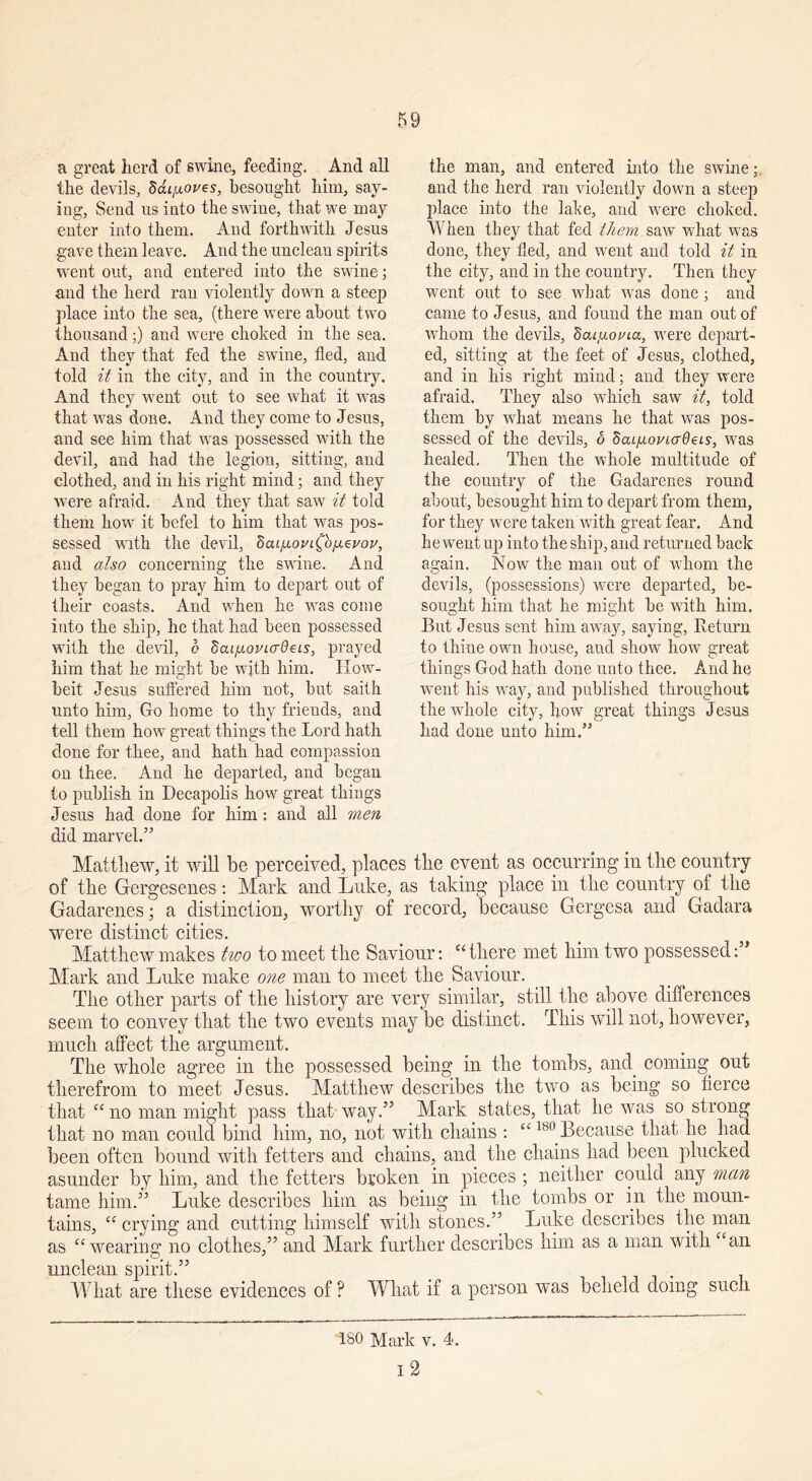 a great herd of swine, feeding. And all the devils, Sai^oves, besought him, say- ing, Send us into the swine, that we may enter into them. And forthwith Jesus gave them leave. And the unclean spirits went out, and entered into the swine; and the herd ran violently down a steep place into the sea, (there were about two thousand;) and were choked in the sea. And they that fed the swine, fled, and told it in the city, and in the country. And they went out to see what it was that was done. And they come to Jesus, and see him that was possessed with the devil, and had the legion, sitting, and clothed, and in his right mind; and they were afraid. And they that saw it told them how it befel to him that was pos- sessed with the devil, dcu/noi/i^b/jLevov, aud also concerning the swine. And they began to pray him to depart out of their coasts. And when he was come into the ship, he that had been possessed with the devil, 6 Scu/j.oi'iadei.s, prayed him that he might be with him. How- beit Jesus suffered him not, but saith unto him, Go home to thy friends, and tell them how great things the Lord hath done for thee, and hath had compassion on thee. And he departed, and began to publish in Decapolis how great things Jesus had done for him: and all men did marvel.” Matthew, it will be perceived, places the event as occurring in the country of the Gergesenes: Mark and Luke, as taking place in the country of the Gadarenes; a distinction, worthy of record, because Gergesa and Gadara were distinct cities. Matthew makes two to meet the Saviour: “ there met him two possessed Mark and Luke make one man to meet the Saviour. The other parts of the history are very similar, still the above differences seem to convey that the two events may be distinct. This will not, however, much affect the argument. The whole agree in the possessed being in the tombs, and coming out therefrom to meet Jesus. Matthew describes the two as being so fierce that “ no man might pass that way.” Mark states, that he was so strong that no man could bind him, no, not with chains : “ 18°.Because that he had been often bound with fetters and chains, and the chains had been plucked asunder by him, and the fetters broken in pieces ; neither could any man tame him.” Luke describes him as being in the tombs or in the moun- tains, C£ crying and cutting himself with stones.” Luke describes the man as “ wearing no clothes,” and Mark further describes him as a man with “an unclean spirit.” What are these evidences of ? What if a person was beheld doing such the man, and entered into the swine; and the herd ran violently down a steep place into the lake, and were choked. When they that fed them saw what was done, they fled, and went and told it in the city, and in the country. Then they went out to see what was done; and came to Jesus, and found the man out of whom the devils, dcu/xonia, were depart- ed, sitting at the feet of Jesus, clothed, and in his right mind; aud they were afraid. They also which saw it, told them by what means he that was pos- sessed of the devils, 6 Scu/j-ovicrdeis, was healed. Then the whole multitude of the country of the Gadarenes round about, besought him to depart from them, for they were taken with great fear. And he went up into the ship, and returned back again. Now the man out of whom the devils, (possessions) were departed, be- sought him that he might be with him. But Jesus sent him away, saying, Return to thine own house, aud show how great things God hath done unto thee. And he went his way, and published throughout the whole city, how great things Jesus had done unto him.” T80 Mark v. 4. I 2