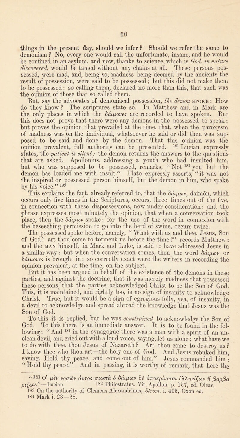 60 things in the present day, should we infer F Should we refer the same to demonism F No, every one would call the unfortunate, insane, and lie would be confined in an asylum, and now, thanks to science, which is God, in nature discovered, would be tamed without any chains at all. These persons pos- sessed, were mad, and, being so, madness being deemed by the ancients the result of possession, were said to be possessed; but this did not make them to be possessed : so calling them, declared no more than this, that such was the opinion of those that so called them. But, say the advocates of demoniacal possession, the demon spoke : How do they know F The scriptures state so. In Matthew and in Mark are the only places in which the daipoves are recorded to have spoken. But this does not prove that there were any demons in the possessed to speak: but proves the opinion that prevailed at the time, that, when the paroxysm of madness was on the individual, whatsoever he said or did then was sup- posed to be said and done by the demon. That this opinion was the opinion prevalent, full authority can be presented. 181 Lucian expressly states, the patient is silent: the demon returns the answers to the questions that are asked. Apollonius, addressing a youth who had insulted him, but who was supposed to be possessed, remarks, “ Not 182 you but the demon has loaded me with insult/5 Plato expressly asserts, “it was not the inspired or possessed person himself, but the demon in him, who spake by his voice.55183 This explains the fact, already referred to, that the daipcov, daimon, which occurs only five times in the Scriptures, occurs, three times out of the five, in connection with these dispossessions, now under consideration: and the phrase expresses most minutely the opinion, that when a conversation took place, then the Mipwv spoke: for the use of the word in connexion with the beseeching permission to go into the herd of swine, occurs twice. The possessed spoke before, namely, “ What with us and thee, Jesus, Son of God F art thou come to torment us before the time F55 records Matthew: and the man himself, in Mark and Luke, is said to have addressed Jesus in a similar way : but when the conversation comes, then the word Sdqx<x>v or ddifioves is brought in: so correctly exact were the writers in recording the opinion prevalent, at the time, on the subject. But it has been argued in behalf of the existence of the demons in these parties, and against the doctrine, that it was merely madness that possessed these persons, that the parties acknowledged Christ to be the Son of God. This, it is maintained, and rightly too, is no sign of insanity to acknowledge Christ. True, but it would be a sign of egregious folly, yea, of insanity, in a devil to acknowledge and spread abroad the knowledge that Jesus was the Son of God. To this it is replied, but lie was constrained to acknowledge the Son of God. To this there is an immediate answer. It is to be found in the fol- lowing : “ And 184 in the synagogue there was a man with a spirit of an un- clean devil, and cried out with a loud voice, saying, let us alone ; what have we to do with thee, thou Jesus of Nazareth F Art thou come to destroy us F I know thee who thou art—the holy one of God. And Jesus rebuked him, saying, Hold thy peace, and come out of him.55 Jesus commanded him • “ Hold thy peace.55 And in passing, it is worthy of remark, that here the O' pev vcktmv dvros aicona 6 ddipoov dnoKpiverai eXXrjvi^cov rj [3apl3a pi((dV.”—Lucian. 482 Philostratus. Vit. Apollon, p. 157, ed. Olear. 183 On the authority of Clemens Alexandrinus, Strom, i. 405, Oxon ed.