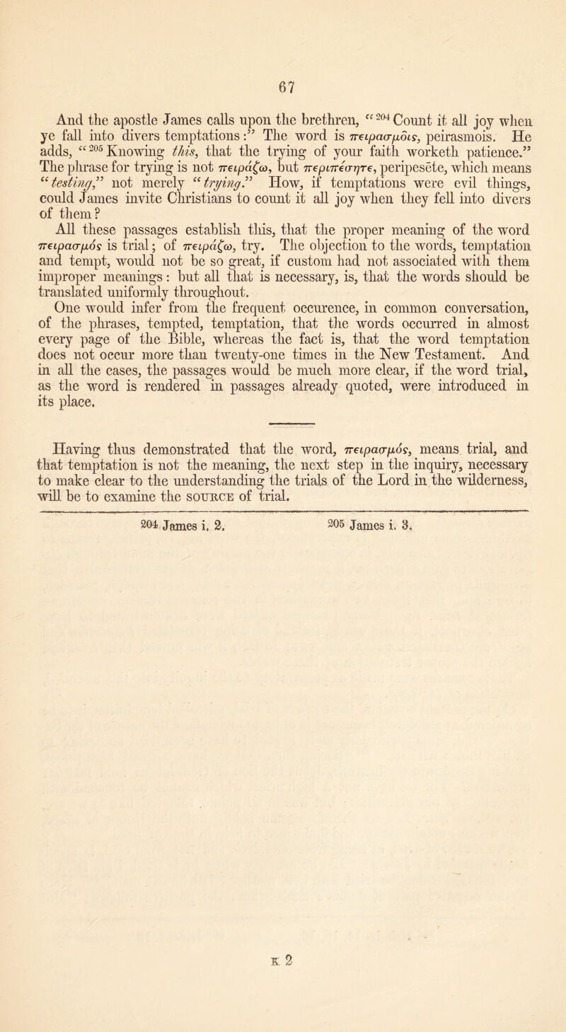 67 And the apostle James calls upon the brethren, a 204 Count it all joy when ye fall into divers temptations:55 The word is 7rcipacrp6is, peirasmois. He adds, “205 Knowing this, that the trying of your faith worketh patience/5 The phrase for trying is not neipdfa, but Tvepnrecrr^Te, peripesete, which means “testing,” not merely “trying” How, if temptations were evil things, could James invite Christians to count it all joy when they fell into divers of them? All these passages establish this, that the proper meaning of the word Tveipaagos is trial; of 7Teipd£co, try. The objection to the words, temptation and tempt, would not be so great, if custom had not associated with them improper meanings: but all that is necessary, is, that the words should be translated uniformly throughout. One would infer from the frequent occurence, in common conversation, of the phrases, tempted, temptation, that the words occurred hi almost every page of the Bible, whereas the fact is, that the word temptation does not occur more than twenty-one times in the New Testament. And in all the cases, the passages would be much more clear, if the word trial, as the word is rendered in passages already quoted, were introduced in its place. Having thus demonstrated that the word, ireipacrpos, means trial, and that temptation is not the meaning, the next step in the inquiry, necessary to make clear to the understanding the trials of the Lord in the wilderness, will be to examine the source of trial.