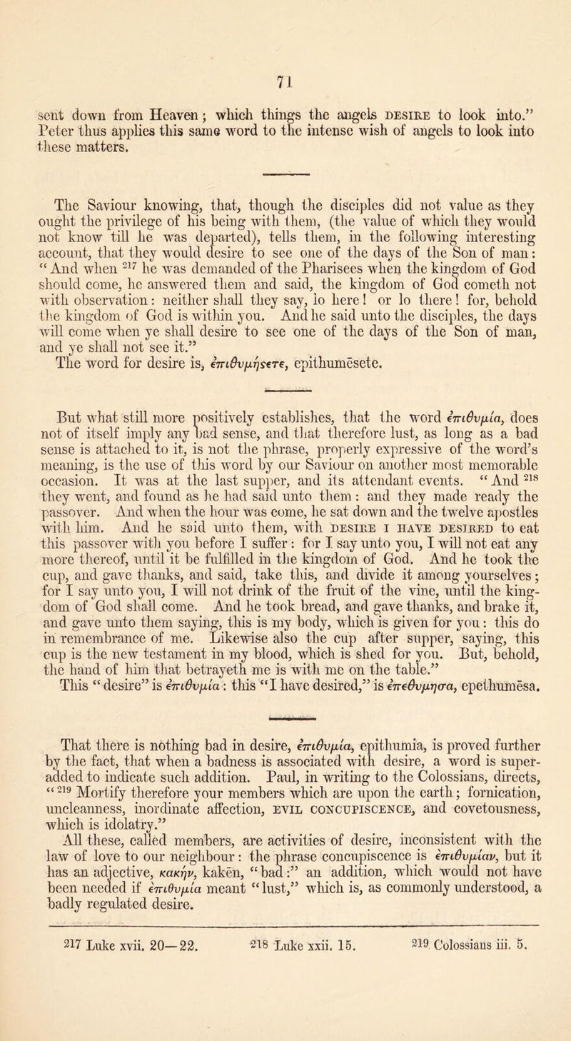 sent down from Heaven; which things the angels desire to look into.” Peter thus applies this same word to the intense wish of angels to look into these matters. The Saviour knowing, that, though the disciples did not value as they ought the privilege of his being with them, (the value of which they would not know till he was departed), tells them, in the following interesting account, that they would desire to see one of the days of the Son of man:  And when 217 he was demanded of the Pharisees when the kingdom of God should come, he answered them and said, the kingdom of God cometh not with observation: neither shall they say, io here! or lo there! for, behold the kingdom of God is within you. And he said unto the disciples, the days will come when ye shall desire to see one of the days of the Son of man, and ye shall not see it.” The word for desire is, epithumesete. But what still more positively establishes, that the word cmOvfila, does not of itself imply any bad sense, and that therefore lust, as long as a bad sense is attached to it, is not the phrase, properly expressive of the word’s meaning, is the use of this word by our Saviour on another most memorable occasion. It was at the last supper, and its attendant events. “ And 218 they went, and found as he had said unto them : and they made ready the passover. And when the hour was come, he sat down and the twelve apostles with him. And he said unto them, with desire i have desired to eat this passover with you before I suffer : for I say unto you, I will not eat any more thereof, until it be fulfilled in the kingdom of God. And he took the cup, and gave thanks, and said, take this, and divide it among yourselves; for I say unto you, I will not drink of the fruit of the vine, until the king- dom of God shall come. And he took bread, and gave thanks, and brake it, and gave unto them saying, this is my body, which is given for you: this do in remembrance of me. Likewise also the cup after supper, saying, this cup is the new testament in my blood, which is shed for you. But, behold, the hand of him that betrayeth me is with me on the table.” This “ desire” is AridiyAa: this “I have desired,” is iireOv^o-a, epethumesa. That there is nothing bad in desire, eVt^u/ita, epithumia, is proved further by the fact, that when a badness is associated with desire, a word is super- added to indicate such addition. Paul, in writing to the Colossians, directs, “219 Mortify therefore your members which are upon the earth; fornication, uncleanness, inordinate affection, evil concupiscence, and covetousness, which is idolatry.” All these, called members, are activities of desire, inconsistent with the law of love to our neighbour: the phrase concupiscence is emOvfjilav, but it has an adjective, KaK-fjv, kaken, “ bad:” an addition, which would not have been needed if cmOvpia meant “ lust,” which is, as commonly understood, a badly regulated desire.
